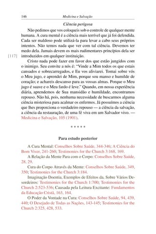 146                      Medicina e Salvação

                                Ciência perigosa
          Não pedimos que vos coloqueis sob o controle de qualquer mente
      humana. A cura mental é a ciência mais terrível que já foi defendida.
      Cada ser maldoso pode utilizá-la para levar a cabo seus próprios
      intentos. Não temos nada que ver com tal ciência. Devemos ter
      medo dela. Jamais devem os mais rudimentares princípios dela ser
[117] introduzidos em qualquer instituição.
          Cristo nada pode fazer em favor dos que estão jungidos com
      o inimigo. Seu convite a nós é: “Vinde a Mim todos os que estais
      cansados e sobrecarregados, e Eu vos aliviarei. Tomai sobre vós
      o Meu jugo, e aprendei de Mim, porque sou manso e humilde de
      coração; e achareis descanso para as vossas almas. Porque o Meu
      jugo é suave e o Meu fardo é leve.” Quando, em nossa experiência
      diária, aprendemos de Sua mansidão e humildade, encontramos
      repouso. Não há, pois, nenhuma necessidade de buscarmos alguma
      ciência misteriosa para acalmar os enfermos. Já possuímos a ciência
      que lhes proporciona o verdadeiro repouso — a ciência da salvação,
      a ciência da restauração, de uma fé viva em um Salvador vivo. —
      Medicina e Salvação, 105 (1901).

                                     *****

                             Para estudo posterior
           A Cura Mental: Conselhos Sobre Saúde, 344-346; A Ciência do
       Bom Viver, 241-260; Testimonies for the Church 3:168, 169.
           A Relação da Mente Para com o Corpo: Conselhos Sobre Saúde,
       28, 29.
           Cura do Corpo Através da Mente: Conselhos Sobre Saúde, 349,
       350; Testimonies for the Church 3:184.
           Imaginação Doentia, Exemplos de Efeitos da, Sobre Vários De-
       sordeiros: Testimonies for the Church 1:700; Testimonies for the
       Church 2:523-536; Causada pela Leitura Excitante: Fundamentos
       da Educação Cristã, 163, 164.
           O Poder da Vontade na Cura: Conselhos Sobre Saúde, 94, 439,
       440; O Desejado de Todas as Nações, 143-145; Testimonies for the
       Church 2:325, 428, 533.
 