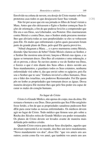 Honorários e salários                  149

Envolvido na coluna de nuvem, era desejo de Cristo manter sob Suas
protetoras asas todos os que desejassem fazer Sua vontade.           [120]
    Não foi por acaso que em sua jornada os ﬁlhos de Israel vieram a
Mara. Antes que eles deixassem o Egito o Senhor começou Suas li-
ções de orientação, a ﬁm de que pudesse levá-los a compreender que
Ele era o seu Deus, seu Libertador, seu Protetor. Eles murmuraram
contra Moisés e contra Deus, mas o Senhor ainda procurou mostrar-
lhes que aliviaria todas as suas perplexidades se eles se voltassem
para Ele. Os males que enfrentaram e pelos quais passaram foram
parte do grande plano de Deus, pelo qual Ele queria prová-los.
    “Aﬁnal chegaram a Mara; ... e o povo murmurou contra Moisés,
dizendo: Que havemos de beber? Então Moisés clamou ao Senhor, e
o Senhor lhe mostrou uma árvore; lançou-a Moisés nas águas, e as
águas se tornaram doces. Deu-lhes ali estatutos e uma ordenação, e
ali os provou, e disse: Se ouvires atento a voz do Senhor teu Deus,
e ﬁzeres o que é reto diante dos Seus olhos e deres ouvido aos
Seus mandamentos, e guardares todos os Seus estatutos, nenhuma
enfermidade virá sobre ti, das que enviei sobre os egípcios; pois Eu
sou o Senhor que te sara.” Embora invisível a olhos humanos, Deus
era o líder dos israelitas, seu poderoso Restaurador. Foi Ele quem
pôs no lenho as propriedades que tornaram doces as águas. Dessa
maneira desejava Ele mostrar-lhes que pelo Seu poder era capaz de
curar os males do coração humano.

                        No lugar de Cristo
    Cristo é o Grande Médico, não apenas do corpo, mas da alma. Ele
restaura o homem a seu Deus. Deus permitiu que Seu Filho unigênito
fosse ferido, a ﬁm de que as propriedades sanadoras pudessem ﬂuir
dEle para curar todas as nossas enfermidades. Os médicos devem
agir no lugar de Cristo. Todo médico que ﬁrmou seus pés sobre a
Rocha dos Séculos retira do Grande Médico seu poder restaurador.
Os planos de Cristo devem ser levados avante de maneira mais
deﬁnida pelo médico cristão.
    Quando Cristo estava para deixar Seus discípulos, aqueles que
deveriam representá-Lo no mundo, deu-lhes um novo mandamento.
“Novo mandamento vos dou”, disse Ele: “que vos ameis uns aos
outros; assim como Eu vos amei, que também vos ameis uns aos
 
