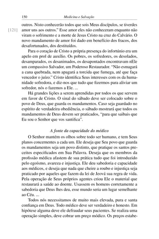 150                     Medicina e Salvação

      outros. Nisto conhecerão todos que sois Meus discípulos, se tiverdes
[121] amor uns aos outros.” Esse amor eles não conheceram enquanto não
      viram o sofrimento e a morte de Jesus Cristo na cruz do Calvário. O
      novo mandamento de amor foi dado em benefício dos fracos, dos
      desafortunados, dos destituídos.
          Para o coração de Cristo a própria presença do infortúnio era um
      apelo em prol de auxílio. Os pobres, os sofredores, os desolados,
      desamparados, os desanimados, os desapontados encontravam nEle
      um compassivo Salvador, um Poderoso Restaurador. “Não esmagará
      a cana quebrada, nem apagará a torcida que fumega, até que faça
      vencedor o juízo.” Cristo identiﬁca Seus interesses com os da huma-
      nidade sofredora, e diz-nos que tudo que ﬁzermos para aliviar um
      sofredor, nós o fazemos a Ele. ...
          Há grandes lições a serem aprendidas por todos os que servem
      em favor de Cristo. O sinal do sábado deve ser colocado sobre o
      povo de Deus, que guarda os mandamentos. Caso seja guardado no
      espírito de verdadeira obediência, o sábado mostrará que todos os
      mandamentos de Deus devem ser praticados, “para que saibais que
      Eu sou o Senhor que vos santiﬁca”.

                       A fonte da capacidade do médico
           O Senhor mantém os olhos sobre todo ser humano, e tem Seus
       planos concernentes a cada um. Ele deseja que Seu povo que guarda
       os mandamentos seja um povo distinto, que pratique os santos pre-
       ceitos especiﬁcados em Sua Palavra. Deseja que os membros da
       proﬁssão médica afastem de sua prática tudo que foi introduzido
       pelo egoísmo, avareza e injustiça. Ele deu sabedoria e capacidade
       aos médicos, e deseja que nada que cheire a roubo e injustiça seja
       praticado por aqueles que fazem da lei de Jeová sua regra de vida.
       Pela operação de Seus próprios agentes criou Ele o material que
       restaurará a saúde ao doente. Usassem os homens corretamente a
       sabedoria que Deus lhes deu, esse mundo seria um lugar semelhante
       ao Céu. ...
           Todos nós necessitamos de muito mais elevada, pura e santa
       conﬁança em Deus. Todo médico deve ser verdadeiro e honesto. Em
       hipótese alguma deve ele defraudar seus pacientes. Se realiza uma
       operação simples, deve cobrar um preço módico. Os preços estabe-
 