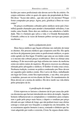 Honorários e salários                    151

lecidos por outros proﬁssionais não devem servir-lhe de critério. Os
corpos enfermos sobre os quais ele opera são propriedade de Deus.
Ele disse: “Acaso não sabeis... que não sois de vós mesmos? Porque [122]
fostes comprados por preço. Agora, pois, gloriﬁcai a Deus no vosso
corpo.”
     Os preços exorbitantes cobrados pelos médicos neste país [Aus-
trália] quando chamados para atender a humanidade sofredora, é um
roubo, uma fraude. Deus deu aos médicos sua sabedoria e habili-
dade. Não é o homem que salva a vida; é o Grande Restaurador.
Contudo, cobra-se às vezes de homens pobres serviços que jamais
receberam. ...

                     Apelo a julgamento justo
    Deus busca médicos que façam reformas nos métodos de tratar
os doentes. Ele procura médicos que cooperem com Ele. Ele apela
em favor de julgamento justo entre os proﬁssionais médicos, os quais
estão agindo em Seu lugar. O médico que ama ao seu irmão como
a si mesmo não cobrará preços exorbitantes. Deve-se efetuar uma
mudança. É tão necessário que haja reforma nos ramos da medicina
como em outros ramos de negócios. Há graves excessos na cobrança
efetuada pelos advogados e médicos. O Senhor vê todas estas coisas.
Nenhuma tradição, costume ou prática condenados por Deus devem
ser seguidos pelo médico crente. Ele é servo de Deus, trabalhando
em lugar de Cristo, como Seu representante, e sua obra, seus pesos
e medidas, passam em revista diante de Deus. Os mandamentos de
Deus devem ser a norma do médico. Ele deve medir sua vida diária
pelos princípios da lei.

                     A puriﬁcação do templo
    Cristo reprovou os fariseus e doutores da lei por causa das práti-
cas desonestas que haviam introduzido nos átrios do templo. Aqueles
homens inﬂuenciavam os compradores e vendedores para compra-
rem o gado pelo preço mais baixo, e depois o vendiam por preço
elevado aos que vinham de longe, que não podiam trazer suas ofertas
consigo e eram por isso forçados a comprá-las em Jerusalém. Ao
se assentarem aqueles homens à mesa, contando o dinheiro que ha-
viam adquirido por roubo e extorsão, Cristo Se ergueu diante deles.
 