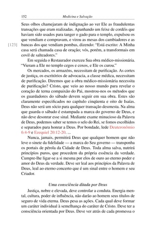152                      Medicina e Salvação

      Seus olhos chamejaram de indignação ao ver Ele as fraudulentas
      transações que eram realizadas. Apanhando um feixe de cordéis que
      haviam sido usados para tanger o gado para o templo, expulsou os
      que vendiam e compravam, e virou as mesas dos cambiadores e as
[123] bancas dos que vendiam pombas, dizendo: “Está escrito: A Minha
      casa será chamada casa de oração; vós, porém, a transformais em
      covil de salteadores.”
          Em seguida o Restaurador exerceu Sua obra médico-missionária.
      “Vieram a Ele no templo cegos e coxos, e Ele os curou.”
          Os mercados, os armazéns, necessitam de puriﬁcação. As cortes
      de justiça, os escritórios de advocacia, a classe médica, necessitam
      de puriﬁcação. Diremos que a obra médico-missionária necessita
      de puriﬁcação? Cristo, que veio ao nosso mundo para revelar o
      coração de terna compaixão do Pai, mostrou-nos os métodos que
      os guardadores do sábado devem seguir em sua obra. Estes são
      claramente especiﬁcados no capítulo cinqüenta e oito de Isaías.
      Deus não será um sócio para qualquer transação desonesta. Na alma
      que guarda o sábado é estampada a marca do governo de Deus, e
      não deve desonrar esse sinal. Mediante exame minucioso da Palavra
      de Deus, podemos saber se temos o selo do Rei, se fomos escolhidos
      e separados para honrar a Deus. Por bondade, lede Deuteronômio
      6:4-9 e Ezequiel 20:12-20. ...
          Nunca, jamais, permitirá Deus que qualquer homem que não
      leve o sinete da ﬁdelidade — a marca do Seu governo — transponha
      os portais de pérola da Cidade de Deus. Toda alma salva, nutrirá
      princípios puros, que procedem da própria essência da verdade.
      Cumpre-lhe ligar-se a si mesma por elos de ouro ao eterno poder e
      amor do Deus da verdade. Deve ser leal aos princípios da Palavra de
      Deus, leal ao eterno concerto que é um sinal entre o homem e seu
      Criador.

                         Uma consciência ditada por Deus
            Justiça, nobre e elevada, deve controlar a conduta. Energia men-
       tal, cultura, poder de inﬂuência, não darão ao homem seus títulos de
       seguro de vida eterna. Deus pesa as ações. Cada qual deve formar
       um caráter individual à semelhança do caráter de Cristo. Deve ter a
       consciência orientada por Deus. Deve ver atrás de cada promessa o
 