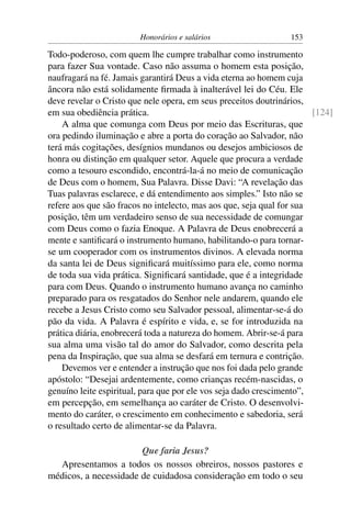 Honorários e salários                   153

Todo-poderoso, com quem lhe cumpre trabalhar como instrumento
para fazer Sua vontade. Caso não assuma o homem esta posição,
naufragará na fé. Jamais garantirá Deus a vida eterna ao homem cuja
âncora não está solidamente ﬁrmada à inalterável lei do Céu. Ele
deve revelar o Cristo que nele opera, em seus preceitos doutrinários,
em sua obediência prática.                                             [124]
    A alma que comunga com Deus por meio das Escrituras, que
ora pedindo iluminação e abre a porta do coração ao Salvador, não
terá más cogitações, desígnios mundanos ou desejos ambiciosos de
honra ou distinção em qualquer setor. Aquele que procura a verdade
como a tesouro escondido, encontrá-la-á no meio de comunicação
de Deus com o homem, Sua Palavra. Disse Davi: “A revelação das
Tuas palavras esclarece, e dá entendimento aos simples.” Isto não se
refere aos que são fracos no intelecto, mas aos que, seja qual for sua
posição, têm um verdadeiro senso de sua necessidade de comungar
com Deus como o fazia Enoque. A Palavra de Deus enobrecerá a
mente e santiﬁcará o instrumento humano, habilitando-o para tornar-
se um cooperador com os instrumentos divinos. A elevada norma
da santa lei de Deus signiﬁcará muitíssimo para ele, como norma
de toda sua vida prática. Signiﬁcará santidade, que é a integridade
para com Deus. Quando o instrumento humano avança no caminho
preparado para os resgatados do Senhor nele andarem, quando ele
recebe a Jesus Cristo como seu Salvador pessoal, alimentar-se-á do
pão da vida. A Palavra é espírito e vida, e, se for introduzida na
prática diária, enobrecerá toda a natureza do homem. Abrir-se-á para
sua alma uma visão tal do amor do Salvador, como descrita pela
pena da Inspiração, que sua alma se desfará em ternura e contrição.
    Devemos ver e entender a instrução que nos foi dada pelo grande
apóstolo: “Desejai ardentemente, como crianças recém-nascidas, o
genuíno leite espiritual, para que por ele vos seja dado crescimento”,
em percepção, em semelhança ao caráter de Cristo. O desenvolvi-
mento do caráter, o crescimento em conhecimento e sabedoria, será
o resultado certo de alimentar-se da Palavra.

                       Que faria Jesus?
  Apresentamos a todos os nossos obreiros, nossos pastores e
médicos, a necessidade de cuidadosa consideração em todo o seu
 