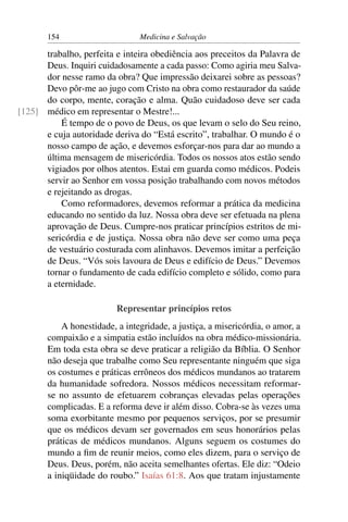 154                      Medicina e Salvação

      trabalho, perfeita e inteira obediência aos preceitos da Palavra de
      Deus. Inquiri cuidadosamente a cada passo: Como agiria meu Salva-
      dor nesse ramo da obra? Que impressão deixarei sobre as pessoas?
      Devo pôr-me ao jugo com Cristo na obra como restaurador da saúde
      do corpo, mente, coração e alma. Quão cuidadoso deve ser cada
[125] médico em representar o Mestre!...
          É tempo de o povo de Deus, os que levam o selo do Seu reino,
      e cuja autoridade deriva do “Está escrito”, trabalhar. O mundo é o
      nosso campo de ação, e devemos esforçar-nos para dar ao mundo a
      última mensagem de misericórdia. Todos os nossos atos estão sendo
      vigiados por olhos atentos. Estai em guarda como médicos. Podeis
      servir ao Senhor em vossa posição trabalhando com novos métodos
      e rejeitando as drogas.
          Como reformadores, devemos reformar a prática da medicina
      educando no sentido da luz. Nossa obra deve ser efetuada na plena
      aprovação de Deus. Cumpre-nos praticar princípios estritos de mi-
      sericórdia e de justiça. Nossa obra não deve ser como uma peça
      de vestuário costurada com alinhavos. Devemos imitar a perfeição
      de Deus. “Vós sois lavoura de Deus e edifício de Deus.” Devemos
      tornar o fundamento de cada edifício completo e sólido, como para
      a eternidade.

                          Representar princípios retos
           A honestidade, a integridade, a justiça, a misericórdia, o amor, a
       compaixão e a simpatia estão incluídos na obra médico-missionária.
       Em toda esta obra se deve praticar a religião da Bíblia. O Senhor
       não deseja que trabalhe como Seu representante ninguém que siga
       os costumes e práticas errôneos dos médicos mundanos ao tratarem
       da humanidade sofredora. Nossos médicos necessitam reformar-
       se no assunto de efetuarem cobranças elevadas pelas operações
       complicadas. E a reforma deve ir além disso. Cobra-se às vezes uma
       soma exorbitante mesmo por pequenos serviços, por se presumir
       que os médicos devam ser governados em seus honorários pelas
       práticas de médicos mundanos. Alguns seguem os costumes do
       mundo a ﬁm de reunir meios, como eles dizem, para o serviço de
       Deus. Deus, porém, não aceita semelhantes ofertas. Ele diz: “Odeio
       a iniqüidade do roubo.” Isaías 61:8. Aos que tratam injustamente
 