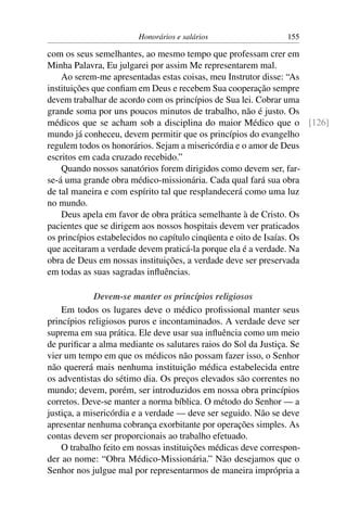 Honorários e salários                   155

com os seus semelhantes, ao mesmo tempo que professam crer em
Minha Palavra, Eu julgarei por assim Me representarem mal.
    Ao serem-me apresentadas estas coisas, meu Instrutor disse: “As
instituições que conﬁam em Deus e recebem Sua cooperação sempre
devem trabalhar de acordo com os princípios de Sua lei. Cobrar uma
grande soma por uns poucos minutos de trabalho, não é justo. Os
médicos que se acham sob a disciplina do maior Médico que o [126]
mundo já conheceu, devem permitir que os princípios do evangelho
regulem todos os honorários. Sejam a misericórdia e o amor de Deus
escritos em cada cruzado recebido.”
    Quando nossos sanatórios forem dirigidos como devem ser, far-
se-á uma grande obra médico-missionária. Cada qual fará sua obra
de tal maneira e com espírito tal que resplandecerá como uma luz
no mundo.
    Deus apela em favor de obra prática semelhante à de Cristo. Os
pacientes que se dirigem aos nossos hospitais devem ver praticados
os princípios estabelecidos no capítulo cinqüenta e oito de Isaías. Os
que aceitaram a verdade devem praticá-la porque ela é a verdade. Na
obra de Deus em nossas instituições, a verdade deve ser preservada
em todas as suas sagradas inﬂuências.

             Devem-se manter os princípios religiosos
    Em todos os lugares deve o médico proﬁssional manter seus
princípios religiosos puros e incontaminados. A verdade deve ser
suprema em sua prática. Ele deve usar sua inﬂuência como um meio
de puriﬁcar a alma mediante os salutares raios do Sol da Justiça. Se
vier um tempo em que os médicos não possam fazer isso, o Senhor
não quererá mais nenhuma instituição médica estabelecida entre
os adventistas do sétimo dia. Os preços elevados são correntes no
mundo; devem, porém, ser introduzidos em nossa obra princípios
corretos. Deve-se manter a norma bíblica. O método do Senhor — a
justiça, a misericórdia e a verdade — deve ser seguido. Não se deve
apresentar nenhuma cobrança exorbitante por operações simples. As
contas devem ser proporcionais ao trabalho efetuado.
    O trabalho feito em nossas instituições médicas deve correspon-
der ao nome: “Obra Médico-Missionária.” Não desejamos que o
Senhor nos julgue mal por representarmos de maneira imprópria a
 