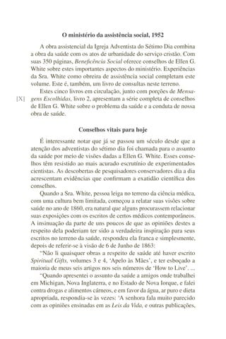 O ministério da assistência social, 1952
        A obra assistencial da Igreja Adventista do Sétimo Dia combina
    a obra da saúde com os atos de urbanidade do serviço cristão. Com
    suas 350 páginas, Beneﬁcência Social oferece conselhos de Ellen G.
    White sobre estes importantes aspectos do ministério. Experiências
    da Sra. White como obreira de assistência social completam este
    volume. Este é, também, um livro de consultas neste terreno.
        Estes cinco livros em circulação, junto com porções de Mensa-
[X] gens Escolhidas, livro 2, apresentam a série completa de conselhos
    de Ellen G. White sobre o problema da saúde e a conduta de nossa
    obra de saúde.

                         Conselhos vitais para hoje
         É interessante notar que já se passou um século desde que a
     atenção dos adventistas do sétimo dia foi chamada para o assunto
     da saúde por meio de visões dadas a Ellen G. White. Esses conse-
     lhos têm resistido ao mais acurado escrutínio de experimentados
     cientistas. As descobertas de pesquisadores conservadores dia a dia
     acrescentam evidências que conﬁrmam a exatidão cientíﬁca dos
     conselhos.
         Quando a Sra. White, pessoa leiga no terreno da ciência médica,
     com uma cultura bem limitada, começou a relatar suas visões sobre
     saúde no ano de 1860, era natural que alguns procurassem relacionar
     suas exposições com os escritos de certos médicos contemporâneos.
     A insinuação da parte de uns poucos de que as opiniões destes a
     respeito dela poderiam ter sido a verdadeira inspiração para seus
     escritos no terreno da saúde, respondeu ela franca e simplesmente,
     depois de referir-se à visão de 6 de Junho de 1863:
         “Não li quaisquer obras a respeito de saúde até haver escrito
     Spiritual Gifts, volumes 3 e 4, ‘Apelo às Mães’, e ter esboçado a
     maioria de meus seis artigos nos seis números de ‘How to Live’. ...
         “Quando apresentei o assunto da saúde a amigos onde trabalhei
     em Michigan, Nova Inglaterra, e no Estado de Nova Iorque, e falei
     contra drogas e alimentos cárneos, e em favor da água, ar puro e dieta
     apropriada, respondia-se às vezes: ‘A senhora fala muito parecido
     com as opiniões ensinadas em as Leis da Vida, e outras publicações,
 