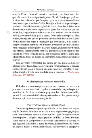 156                     Medicina e Salvação

      obra de Cristo. Deus não nos deu permissão para fazer uma obra
      que não resista à investigação do juízo. Ele não deseja que qualquer
      instituição estabelecida por Seu povo goze de reputação semelhante
      à desfrutada por Ananias e Saﬁra. Desejosos de obter reputação pela
      renúncia, liberalidade e devoção à fé cristã, Ananias e Saﬁra ven-
      deram sua propriedade e depositaram parte das rendas aos pés dos
[127] apóstolos, alegando terem dado tudo. Não haviam sido solicitados
      a dar tudo o que tinham para a causa. Deus teria aceito parte. Eles,
      porém, desejavam que se pensasse que haviam dado tudo. Dessa
      forma pensavam obter a reputação que cobiçavam, e ao mesmo
      tempo conservar parte do seu dinheiro. Pensavam que haviam sido
      bem-sucedidos em seu plano; estavam, porém, enganando ao Senhor,
      e Ele tratou sumariamente com este primeiro caso de engano e fal-
      sidade na recém-formada igreja. Ele os matou a ambos, como uma
      advertência a todos do perigo de sacriﬁcar a verdade para conquistar
      o favor.
          Não devemos representar mal aquilo em que professamos crer
      a ﬁm de obter favor. Deus despreza a má representação e a prevari-
      cação. Ele não tolera o homem que diz, e não faz. O melhor e mais
      nobre trabalho é feito pela conduta justa e honesta. — Medicina e
      Salvação, 169 (1899).

                      O plano percentual uma armadilha
           O Senhor me mostrou que cometeste um claro erro ao receberes,
       juntamente com teu salário regular, todo o dinheiro ganho por teu
       atendimento de olhos, ouvidos e garganta. Isso foi uma armadilha
       para ti. Exerceu uma inﬂuência enganosa sobre ti. Teu grande desejo
       de ostentação levou-te à extravagância. ...

                     O dever de ser santos e incorruptíveis
           Somente aquilo que é puro, agradável e de boa fama te é seguro
       seguir. Os seres humanos estão sob a mais sagrada obrigação para
       com Deus de serem santos e incorruptíveis; pois foram comprados
       por um preço, o próprio sangue precioso do Filho de Deus. Por seus
       votos batismais comprometeram-se eles solenemente a nada fazer
       que traga má fama sobre o nome de cristão. Diante do Pai, do Filho e
       do Espírito Santo, o professante cristão se compromete a desaprovar
 