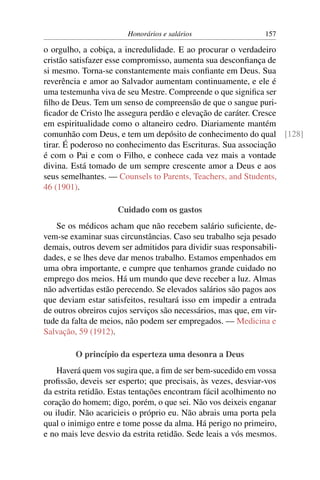 Honorários e salários                  157

o orgulho, a cobiça, a incredulidade. E ao procurar o verdadeiro
cristão satisfazer esse compromisso, aumenta sua desconﬁança de
si mesmo. Torna-se constantemente mais conﬁante em Deus. Sua
reverência e amor ao Salvador aumentam continuamente, e ele é
uma testemunha viva de seu Mestre. Compreende o que signiﬁca ser
ﬁlho de Deus. Tem um senso de compreensão de que o sangue puri-
ﬁcador de Cristo lhe assegura perdão e elevação de caráter. Cresce
em espiritualidade como o altaneiro cedro. Diariamente mantém
comunhão com Deus, e tem um depósito de conhecimento do qual [128]
tirar. É poderoso no conhecimento das Escrituras. Sua associação
é com o Pai e com o Filho, e conhece cada vez mais a vontade
divina. Está tomado de um sempre crescente amor a Deus e aos
seus semelhantes. — Counsels to Parents, Teachers, and Students,
46 (1901).

                     Cuidado com os gastos
    Se os médicos acham que não recebem salário suﬁciente, de-
vem-se examinar suas circunstâncias. Caso seu trabalho seja pesado
demais, outros devem ser admitidos para dividir suas responsabili-
dades, e se lhes deve dar menos trabalho. Estamos empenhados em
uma obra importante, e cumpre que tenhamos grande cuidado no
emprego dos meios. Há um mundo que deve receber a luz. Almas
não advertidas estão perecendo. Se elevados salários são pagos aos
que deviam estar satisfeitos, resultará isso em impedir a entrada
de outros obreiros cujos serviços são necessários, mas que, em vir-
tude da falta de meios, não podem ser empregados. — Medicina e
Salvação, 59 (1912).

         O princípio da esperteza uma desonra a Deus
    Haverá quem vos sugira que, a ﬁm de ser bem-sucedido em vossa
proﬁssão, deveis ser esperto; que precisais, às vezes, desviar-vos
da estrita retidão. Estas tentações encontram fácil acolhimento no
coração do homem; digo, porém, o que sei. Não vos deixeis enganar
ou iludir. Não acaricieis o próprio eu. Não abrais uma porta pela
qual o inimigo entre e tome posse da alma. Há perigo no primeiro,
e no mais leve desvio da estrita retidão. Sede leais a vós mesmos.
 