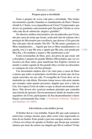 Honorários e salários                   159

                   Preparo para a eternidade
    Fazei o preparo de vossa vida para a eternidade. Não tendes
um momento a perder. Guardais os mandamentos de Deus? Temeis
ofendê-Lo? Sentis vossa dependência de Cristo? Compreendeis que
deveis ser guardados cada momento pelo Seu poder? Enche-se vossa
vida cada dia de submissão, alegria e gratidão?
    Os obreiros médico-missionários são reconhecidos por Cristo,
não por causa do nome que levam, senão pelo fato de estarem sob a
proteção do Missionário por excelência, que deixou o Céu para dar
Sua vida pela vida do mundo. Diz Ele: “Se Me amais, guardareis os
Meus mandamentos. ... Aquele que tem os Meus mandamentos e os
guarda, esse é o que Me ama; e aquele que Me ama, será amado por [130]
Meu Pai, e Eu também o amarei e Me manifestarei a ele.”
    Como testemunhas de Deus, pois, dai prova de que estais sob
a disciplina e preparo do grande Médico-Missionário; que vos co-
locastes em Suas mãos, para manifestar Seu Espírito, mostrar ao
mundo o caráter sagrado de Sua grande obra e revelar aos descrentes
as vantagens de estar sob Sua proteção.
    Um missionário médico não é de valor para a causa de Deus
a menos que todos os princípios envolvidos no nome que ele leva
sejam exercidos em sua vida. O evangelho de Cristo deve ser in-
troduzido na vida diária. Devemos tornar nossa vida neste mundo
um exemplo, tanto quanto possamos, daquilo que será a vida no
Céu. Isto espera Cristo de todos os que se dizem missionários mé-
dicos. Não devem eles acariciar nenhum princípio que contenha
uma mácula de egoísmo. Devem permanecer diante do mundo como
seguidores de Cristo, participantes de Seu desprendimento e humi-
lhação e proclamando Sua vinda. — Counsels to Parents, Teachers,
and Students, 63 (1903).

                Advertência a um médico jovem
    O Senhor deu-te o teu trabalho. Espera Ele que cada semana te
entrevistes contigo mesmo, para saber como estás negociando os
bens de teu Senhor. Estás pondo a juro tuas energias mentais, morais
e físicas no esforço de agradar ao Senhor, que deseja que acumules
talentos por meio do correto uso daquilo que Ele te conﬁou? O fato
 