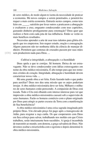 160                     Medicina e Salvação

      de seres médico, de modo algum te isenta da necessidade de praticar
      a economia. Há novos campos a serem penetrados, e penetrá-los
      requer a mais estrita economia. Entrarás nestes campos, como tens
      feito em _____, satisfeito por levar outros a praticarem a abnegação
      e exaltarem a cruz, enquanto condescendes com teus caprichos,
      gastando dinheiro prodigamente para ostentação? Deus quer que
      realizes o bem com cada jota de tua inﬂuência. Então se verão os
      mais benéﬁcos resultados.
          Necessitas aprender a arte de usar teus talentos para glória dA-
      quele que tos emprestou. Isto requer estudo, oração e consagração.
      Alguns parecem não ter nenhuma idéia da ciência de manejar di-
      nheiro. Permitem que centenas de cruzados passem por suas mãos
[131] sem produzirem nada para Deus. ...

                Cultivai a integridade, a abnegação e a humildade
           Deus apela a que te corrijas. Sê homem. Deixa de ser extra-
       vagante. Não se deve condescender com idéias extravagantes em
       nome da obra médico-missionária. É alto tempo para que nos torne-
       mos cristãos de coração. Integridade, abnegação e humildade devem
       caracterizar nossa vida. ...
           Há uma grande obra a ser feita. Estás fazendo tudo o que podes
       para auxiliar? Deus nos deu uma missão que os anjos poderiam
       invejar. A obra médico-missionária deve ser feita. Milhares e milha-
       res de seres humanos estão perecendo. A compaixão de Deus está
       tocada. Todo o Céu está olhando com intenso interesse para ver que
       impressão a obra médico-missionária causará sob a supervisão de
       seres humanos. Farão os homens comércio com o plano originado
       por Deus para atingir as partes escuras da Terra com a manifestação
       de Sua beneﬁcência?
           A obra médico-missionária é uma coisa sagrada imaginada pelo
       próprio Deus. Um elevado preço foi pago após a transgressão de
       Adão, para resgatar a raça caída. Os que cooperarem com Deus
       em Seu esforço para salvar, trabalhando nos moldes em que Cristo
       trabalhou, serão inteiramente bem-sucedidos. A igreja é incumbida
       de transmitir ao mundo, sem demora, a graça salvadora de Deus. Não
       devemos ocultar a misericórdia com o egoísmo e depois denominá-lo
       obra médico-missionária.
 