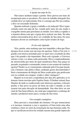 Honorários e salários                    161

                      A igreja um anjo de luz
    Não temos nenhum tempo a perder. Deus proveu um meio de
recuperação para os pecadores. Por meio de trabalho abnegado Sua
verdade deve ser representada. Este é o encargo que Ele nos conﬁou,
e deve ser executado ﬁelmente.
    Quando realizará a igreja o trabalho a ela indicado? Ela é repre-
sentada como um anjo de luz, voando pelo meio do céu, tendo o
evangelho eterno para proclamar ao mundo. Isso indica a rapidez e
a maneira direta com que a igreja deve realizar sua obra. Na obra
médico-missionária Jesus deve ver o trabalho de Sua alma. Os seres
humanos devem ser arrebatados como tições tirados do fogo.

                         O céu está vigiando
    Veio, porém, uma mudança que tem impedido a obra que Deus
desejava levar avante sem um traço de egoísmo. Todo o Céu está vi- [132]
giando com intensa ansiedade para ver qual será o resultado da obra
que é tão grande e tão importante. Deus está vigiando, o Universo
celeste o está; e as almas estão perecendo. Deve o empreendimento
de misericórdia por meio do qual manifestou Deus Sua graça no
passado, resgatando e restaurando, tornar-se um assunto de comércio
egoísta? Perder-se-á o instrumento ordenado pelo Céu para beneﬁ-
ciar o homem e dar glória a Deus, mediante gastos descontrolados?
Será o instrumento de bênção de Deus usado pelos que professam
crer na verdade em comprar, vender e obter vantagens?
    Repetir-se-á em nós a experiência dos dias dos apóstolos se os
homens forem movidos pelo Espírito Santo. O Senhor retirará Suas
bênçãos de onde se condescende com interesses egoístas; colocará,
porém, o Seu povo na posse do bem em todo o mundo, se eles
usarem isto para elevação da humanidade. Sua obra deve ser um
sinal de Sua benevolência, um sinal que conquistará a conﬁança do
mundo e produzirá meios para o avanço de Seu reino.

                     Um exemplo contagioso
    Deus provará a sinceridade dos homens. Os que renunciarem
a si mesmos, tomarem a cruz e seguirem a Cristo terão uma obra
contínua a fazer no setor da restauração da raça humana caída. Os
que se sacriﬁcam em favor da verdade causam uma grande impressão
 