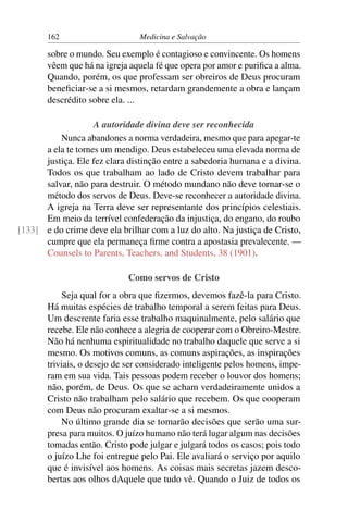 162                      Medicina e Salvação

       sobre o mundo. Seu exemplo é contagioso e convincente. Os homens
       vêem que há na igreja aquela fé que opera por amor e puriﬁca a alma.
       Quando, porém, os que professam ser obreiros de Deus procuram
       beneﬁciar-se a si mesmos, retardam grandemente a obra e lançam
       descrédito sobre ela. ...

                    A autoridade divina deve ser reconhecida
          Nunca abandones a norma verdadeira, mesmo que para apegar-te
      a ela te tornes um mendigo. Deus estabeleceu uma elevada norma de
      justiça. Ele fez clara distinção entre a sabedoria humana e a divina.
      Todos os que trabalham ao lado de Cristo devem trabalhar para
      salvar, não para destruir. O método mundano não deve tornar-se o
      método dos servos de Deus. Deve-se reconhecer a autoridade divina.
      A igreja na Terra deve ser representante dos princípios celestiais.
      Em meio da terrível confederação da injustiça, do engano, do roubo
[133] e do crime deve ela brilhar com a luz do alto. Na justiça de Cristo,
      cumpre que ela permaneça ﬁrme contra a apostasia prevalecente. —
      Counsels to Parents, Teachers, and Students, 38 (1901).

                             Como servos de Cristo
           Seja qual for a obra que ﬁzermos, devemos fazê-la para Cristo.
       Há muitas espécies de trabalho temporal a serem feitas para Deus.
       Um descrente faria esse trabalho maquinalmente, pelo salário que
       recebe. Ele não conhece a alegria de cooperar com o Obreiro-Mestre.
       Não há nenhuma espiritualidade no trabalho daquele que serve a si
       mesmo. Os motivos comuns, as comuns aspirações, as inspirações
       triviais, o desejo de ser considerado inteligente pelos homens, impe-
       ram em sua vida. Tais pessoas podem receber o louvor dos homens;
       não, porém, de Deus. Os que se acham verdadeiramente unidos a
       Cristo não trabalham pelo salário que recebem. Os que cooperam
       com Deus não procuram exaltar-se a si mesmos.
           No último grande dia se tomarão decisões que serão uma sur-
       presa para muitos. O juízo humano não terá lugar algum nas decisões
       tomadas então. Cristo pode julgar e julgará todos os casos; pois todo
       o juízo Lhe foi entregue pelo Pai. Ele avaliará o serviço por aquilo
       que é invisível aos homens. As coisas mais secretas jazem desco-
       bertas aos olhos dAquele que tudo vê. Quando o Juiz de todos os
 