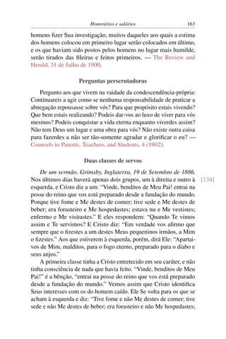 Honorários e salários                  163

homens ﬁzer Sua investigação, muitos daqueles aos quais a estima
dos homens colocou em primeiro lugar serão colocados em último,
e os que haviam sido postos pelos homens no lugar mais humilde,
serão tirados das ﬁleiras e feitos primeiros. — The Review and
Herald, 31 de Julho de 1900.

                   Perguntas perscrutadoras
   Pergunto aos que vivem na vaidade da condescendência-própria:
Continuareis a agir como se nenhuma responsabilidade de praticar a
abnegação repousasse sobre vós? Para que propósito estais vivendo?
Que bem estais realizando? Podeis dar-vos ao luxo de viver para vós
mesmos? Podeis conquistar a vida eterna enquanto viverdes assim?
Não tem Deus um lugar e uma obra para vós? Não existe outra coisa
para fazerdes a não ser tão-somente agradar e gloriﬁcar o eu? —
Counsels to Parents, Teachers, and Students, 4 (1902).

                     Duas classes de servos
    De um sermão, Grimsby, Inglaterra, 19 de Setembro de 1886.
Nos últimos dias haverá apenas dois grupos, um à direita e outro à [134]
esquerda, e Cristo diz a um: “Vinde, benditos de Meu Pai! entrai na
posse do reino que vos está preparado desde a fundação do mundo.
Porque tive fome e Me destes de comer; tive sede e Me destes de
beber; era forasteiro e Me hospedastes; estava nu e Me vestistes;
enfermo e Me visitastes.” E eles respondem: “Quando Te vimos
assim e Te servimos? E Cristo diz: “Em verdade vos aﬁrmo que
sempre que o ﬁzestes a um destes Meus pequeninos irmãos, a Mim
o ﬁzestes.” Aos que estiverem à esquerda, porém, dirá Ele: “Apartai-
vos de Mim, malditos, para o fogo eterno, preparado para o diabo e
seus anjos.”
    A primeira classe tinha a Cristo entretecido em seu caráter, e não
tinha consciência de nada que havia feito. “Vinde, benditos de Meu
Pai!” é a bênção, “entrai na posse do reino que vos está preparado
desde a fundação do mundo.” Vemos assim que Cristo identiﬁca
Seus interesses com os do homem caído. Ele Se volta para os que se
acham à esquerda e diz: “Tive fome e não Me destes de comer; tive
sede e não Me destes de beber; era forasteiro e não Me hospedastes;
 