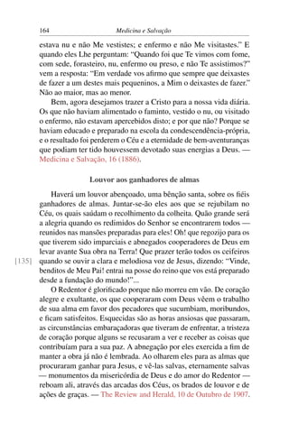 164                     Medicina e Salvação

       estava nu e não Me vestistes; e enfermo e não Me visitastes.” E
       quando eles Lhe perguntam: “Quando foi que Te vimos com fome,
       com sede, forasteiro, nu, enfermo ou preso, e não Te assistimos?”
       vem a resposta: “Em verdade vos aﬁrmo que sempre que deixastes
       de fazer a um destes mais pequeninos, a Mim o deixastes de fazer.”
       Não ao maior, mas ao menor.
           Bem, agora desejamos trazer a Cristo para a nossa vida diária.
       Os que não haviam alimentado o faminto, vestido o nu, ou visitado
       o enfermo, não estavam apercebidos disto; e por que não? Porque se
       haviam educado e preparado na escola da condescendência-própria,
       e o resultado foi perderem o Céu e a eternidade de bem-aventuranças
       que podiam ter tido houvessem devotado suas energias a Deus. —
       Medicina e Salvação, 16 (1886).

                       Louvor aos ganhadores de almas
          Haverá um louvor abençoado, uma bênção santa, sobre os ﬁéis
      ganhadores de almas. Juntar-se-ão eles aos que se rejubilam no
      Céu, os quais saúdam o recolhimento da colheita. Quão grande será
      a alegria quando os redimidos do Senhor se encontrarem todos —
      reunidos nas mansões preparadas para eles! Oh! que regozijo para os
      que tiverem sido imparciais e abnegados cooperadores de Deus em
      levar avante Sua obra na Terra! Que prazer terão todos os ceifeiros
[135] quando se ouvir a clara e melodiosa voz de Jesus, dizendo: “Vinde,
      benditos de Meu Pai! entrai na posse do reino que vos está preparado
      desde a fundação do mundo!”...
          O Redentor é gloriﬁcado porque não morreu em vão. De coração
      alegre e exultante, os que cooperaram com Deus vêem o trabalho
      de sua alma em favor dos pecadores que sucumbiam, moribundos,
      e ﬁcam satisfeitos. Esquecidas são as horas ansiosas que passaram,
      as circunstâncias embaraçadoras que tiveram de enfrentar, a tristeza
      de coração porque alguns se recusaram a ver e receber as coisas que
      contribuíam para a sua paz. A abnegação por eles exercida a ﬁm de
      manter a obra já não é lembrada. Ao olharem eles para as almas que
      procuraram ganhar para Jesus, e vê-las salvas, eternamente salvas
      — monumentos da misericórdia de Deus e do amor do Redentor —
      reboam ali, através das arcadas dos Céus, os brados de louvor e de
      ações de graças. — The Review and Herald, 10 de Outubro de 1907.
 