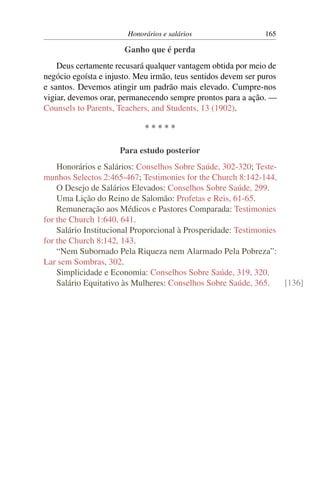 Honorários e salários                  165

                       Ganho que é perda
    Deus certamente recusará qualquer vantagem obtida por meio de
negócio egoísta e injusto. Meu irmão, teus sentidos devem ser puros
e santos. Devemos atingir um padrão mais elevado. Cumpre-nos
vigiar, devemos orar, permanecendo sempre prontos para a ação. —
Counsels to Parents, Teachers, and Students, 13 (1902).

                             *****

                     Para estudo posterior
    Honorários e Salários: Conselhos Sobre Saúde, 302-320; Teste-
munhos Selectos 2:465-467; Testimonies for the Church 8:142-144.
    O Desejo de Salários Elevados: Conselhos Sobre Saúde, 299.
    Uma Lição do Reino de Salomão: Profetas e Reis, 61-65.
    Remuneração aos Médicos e Pastores Comparada: Testimonies
for the Church 1:640, 641.
    Salário Institucional Proporcional à Prosperidade: Testimonies
for the Church 8:142, 143.
    “Nem Subornado Pela Riqueza nem Alarmado Pela Pobreza”:
Lar sem Sombras, 302.
    Simplicidade e Economia: Conselhos Sobre Saúde, 319, 320.
    Salário Equitativo às Mulheres: Conselhos Sobre Saúde, 365.    [136]
 