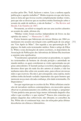 escritas pelos Drs. Trall, Jackson e outros. Leu a senhora aquela
publicação e aqueles trabalhos?’ Minha resposta era que não havia,
nem os leria até que tivesse escrito completamente minhas visões,
para que não se dissesse que eu recebera minha iluminação sobre o
assunto da saúde de médicos, e não do Senhor.” — The Review and
Herald, 8 de Outubro de 1867.
    Novamente, ao referir-se naquele ano aos seus escritos atinentes
ao assunto da saúde, aﬁrmou ela:
    “Minhas visões foram escritas independente de livros ou das
opiniões de outros.” — Manuscrito 7, 1867.
    Certos homens que lideravam em nossas ﬁleiras em 1864 co-
mentaram este assunto em relação com a publicação de seu artigo [XI]
em “Um Apelo às Mães”. Em seguida a sua apresentação de 29
páginas, foi dado certo testemunho médico. Entre o artigo de Ellen
G. White e estas declarações de outros escritores, os depositários da
Associação de Publicações dos Adventistas do Sétimo Dia inseriram
a seguinte nota signiﬁcativa:
    “Consideramos apropriado acrescentar ao precedente, os seguin-
tes testemunhos de homens de elevada posição e autoridade no
mundo médico, os quais corroboram as visões apresentadas nas pá-
ginas antecedentes. E fazendo justiça à escritora daquelas páginas,
devemos dizer que ela nada leu dos autores aí citados, e não leu
nenhuma outra obra sobre este assunto antes, para colocar em nossas
mãos o que escreveu. Ela não é, por conseguinte, uma copista, muito
embora tenha declarado verdades importantes das quais homens que
merecem nossa mais elevada conﬁança, têm dado testemunho. Os
Depositários.”
    Aos que sugeriam que os escritos da Sra. White reﬂetiam conclu-
sões de inovadores médicos contemporâneos, era necessário apenas
observar os pronunciamentos em conﬂito, dos tempos, e perguntar:
“Como poderia uma pessoa leiga menos informada daqueles dias
saber o que escolher e o que rejeitar?” Poucos dos conceitos po-
pulares daqueles dias sobrevivem; não obstante, os conselhos da
Sra. White não só continuam hoje, mas são reforçados pelas últimas
descobertas em clínicas e laboratórios.
 