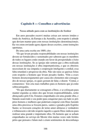 Capítulo 8 — Conselhos e advertências

       Nossa atitude para com as instituições do Senhor
     Em anos passados escrevi muitas coisas aos nossos irmãos e
irmãs da América, da Europa e da Austrália, com respeito à atitude
que deviam manter para com nossas instituições denominacionais.
Eu vos estou enviando agora alguns desses escritos, como instruções
oportunas.
     De uma carta escrita em 1889, cito:
     “Os que levam pesadas responsabilidades em nossas instituições
devem ser fortalecidos e sustentados por saberem que os membros
de todos os lugares estão orando em favor da prosperidade e êxito
dessas instituições. Se as igrejas não sentem que a obra realizada
em nossas instituições é obra importantíssima, e que os obreiros
necessitam de sua simpatia e cooperação inteligente e cordial, essa
falta retardará o progresso da obra. Não são raras as queixas feitas
com respeito a homens que levam pesados fardos. Vêm a esses
homens desencorajamentos por causa dos elementos não consagra-
dos de nossas igrejas, os quais gostam de falar, e dizem: ‘Contai, e
contaremos.’ Isto cria mais trabalhos para os homens que já estão
sobrecarregados.
     “Os que diariamente se consagram a Deus, e se esforçam para
manter erguidas as mãos dos que levam responsabilidades, serão
abençoados pelo Céu. Estamos empenhados em uma grande obra, e
Satanás usará todo o seu poder para conquistar para seu lado os pró-
prios homens e mulheres que poderiam cooperar com Deus fazendo
uma obra preciosa se fossem puros, santos e guiados pelo Espírito
Santo; se tivessem corações de terno amor afetuoso e verdadeiro
e tributassem o devido respeito àqueles a quem Deus indicou para
realizar uma grande e importante obra. Os homens que se acham
empenhados no serviço do Mestre têm muitas vezes sido feridos
pelos que pensam e falam mal e criam sentimentos de desconﬁança


                               166
 