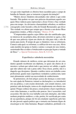 168                      Medicina e Salvação

      ver que estão impelindo os obreiros bem-sucedidos para o campo de
      batalha de Satanás, para se tornarem o joguete da tentação?
          “Muitos desses faladores descuidados não sabem o que estão
      fazendo. Não podem ver que suas palavras desanimam aqueles aos
      quais Deus indicou para representar a Jesus Cristo e Sua verdade
      para este tempo. Ao aliviarem a humanidade sofredora, os médicos
[139] consagrados estão fazendo a obra do Grande Restaurador, que disse:
      ‘Em verdade vos aﬁrmo que sempre que o ﬁzestes a um destes Meus
      pequeninos irmãos, a Mim o ﬁzestes.’ Mateus 25:40.
          “Compreendam aqueles cujos lábios não são santiﬁcados que,
      no interesse de sua própria alma, deveriam converter-se agora, a ﬁm
      de que suas palavras sejam um cheiro de vida para vida, e não de
      morte para morte. É tempo de que os faladores vãos se reformem.
      Comece cada qual a se reformar, e a ediﬁcar de novo sua casa. Alivie
      cada membro da igreja os fardos e anime o coração de seus irmãos,
      sustentando-lhes as mãos e fortalecendo-os para que façam a vontade
      de Deus.” — Special Testimonies, Série B, 5:23-25.

                     Experiência e sabedoria necessárias
           Grande número de médicos existe que deixaram de ser estu-
       dantes quando receberam seu diploma, os quais são cheios de si
       mesmos e acham que sabem tudo o que merece ser sabido, e aquilo
       que não sabem não vale a pena saber. Essa classe, porém, não é a
       daqueles que desejamos. Quando o médico inicia seu trabalho como
       proﬁssional, quanto mais experiência verdadeira e prática tem, tanto
       mais plenamente sentirá sua necessidade de conhecimento.
           Se pretensioso, ele lerá artigos acerca das doenças e como tratá-
       las sem ajuda da Natureza; tomará as declarações e as introduzirá
       em sua prática, e sem exame demorado, sem estudo intenso, sem
       peneirar cada declaração, torna-se ele simplesmente um obreiro ma-
       quinal. Porque conhece tão pouco, estará pronto a fazer experiências
       com vidas humanas, e sacriﬁca não poucas. Isto é assassínio, real
       assassínio. Ele não fez esse trabalho com más intenções, não tinha
       nenhum propósito maldoso; a vida, porém, foi sacriﬁcada por conta
       de sua ignorância, porque ele foi um estudante superﬁcial, pelo fato
       de não possuir aquela prática que o tornaria um homem digno de
       encarregar-se de vidas humanas. Requer cuidadoso, profundo e in-
 