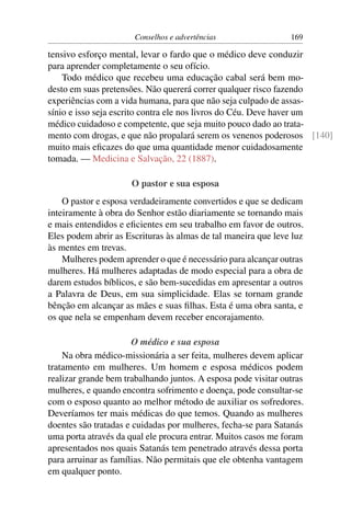 Conselhos e advertências                 169

tensivo esforço mental, levar o fardo que o médico deve conduzir
para aprender completamente o seu ofício.
    Todo médico que recebeu uma educação cabal será bem mo-
desto em suas pretensões. Não quererá correr qualquer risco fazendo
experiências com a vida humana, para que não seja culpado de assas-
sínio e isso seja escrito contra ele nos livros do Céu. Deve haver um
médico cuidadoso e competente, que seja muito pouco dado ao trata-
mento com drogas, e que não propalará serem os venenos poderosos [140]
muito mais eﬁcazes do que uma quantidade menor cuidadosamente
tomada. — Medicina e Salvação, 22 (1887).

                      O pastor e sua esposa
    O pastor e esposa verdadeiramente convertidos e que se dedicam
inteiramente à obra do Senhor estão diariamente se tornando mais
e mais entendidos e eﬁcientes em seu trabalho em favor de outros.
Eles podem abrir as Escrituras às almas de tal maneira que leve luz
às mentes em trevas.
    Mulheres podem aprender o que é necessário para alcançar outras
mulheres. Há mulheres adaptadas de modo especial para a obra de
darem estudos bíblicos, e são bem-sucedidas em apresentar a outros
a Palavra de Deus, em sua simplicidade. Elas se tornam grande
bênção em alcançar as mães e suas ﬁlhas. Esta é uma obra santa, e
os que nela se empenham devem receber encorajamento.

                       O médico e sua esposa
    Na obra médico-missionária a ser feita, mulheres devem aplicar
tratamento em mulheres. Um homem e esposa médicos podem
realizar grande bem trabalhando juntos. A esposa pode visitar outras
mulheres, e quando encontra sofrimento e doença, pode consultar-se
com o esposo quanto ao melhor método de auxiliar os sofredores.
Deveríamos ter mais médicas do que temos. Quando as mulheres
doentes são tratadas e cuidadas por mulheres, fecha-se para Satanás
uma porta através da qual ele procura entrar. Muitos casos me foram
apresentados nos quais Satanás tem penetrado através dessa porta
para arruinar as famílias. Não permitais que ele obtenha vantagem
em qualquer ponto.
 