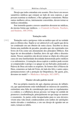 170                     Medicina e Salvação

           Desejo que todos entendam este assunto. Deve haver em nossos
        sanatórios médicas que estejam ao lado de seus esposos, e que
        possam examinar as mulheres, e lhes apliquem o tratamento. Muitas
        outras mulheres ativas, inteiramente convertidas, devem tornar-se
        médicas entendidas.
           Sou instruída quanto a nossos sanatórios deverem ter médicas,
        da mesma forma que médicos. — Counsels to Parents, Teachers,
        and Students, 108 (1910).

                                 Tentações sutis
[141]       Tentações sutis e perigosas virão ao médico que crê na verdade
        para os últimos dias. Supõe-se ser admissível a ele aquilo que devia
        ser condenado em um obreiro de outra classe. Encobre-se dessa
        forma uma multidão de pecados, pecados que são registrados nos
        livros do Céu como um afastamento dos princípios bíblicos. Em
        lugar de ser descuidado e familiar, deve ele agir sábia e discreta-
        mente. Nossos sanatórios não devem tornar-se objeto de crítica por
        causa de uma familiaridade descuidada demonstrada pelos médicos
        e os enfermeiros. A tentações dessa espécie o médico pode resistir
        se compreender o perigo e se apegar ao seu Salvador, praticando a
        Palavra de Deus em todos os respeitos. Se formos ﬁéis à Palavra de
        Deus, estaremos ao lado de Cristo, do lado dos ﬁéis e santos anjos;
        permaneceremos sob a proteção da Onipotência. De quem, pois,
        devemos ter medo? — Medicina e Salvação, 162 (1897).

                         Manter elevado padrão moral
            Por sua própria maneira de agir, algumas pessoas de inﬂuên-
        cia, que aparentemente estão trabalhando no interesse do sanatório,
        estimulam uma falta de consideração para com os regulamentos
        e a ordem; e a inﬂuência dessas pessoas vai longe no sentido de
        promover a insubordinação, principalmente no que tange ao namoro
        e casamento. As partes estão incapacitadas para os seus deveres;
        vivem uma vida irreal; condescendem com sonhos de satisfações
        muito elevadas e românticas, e em seu desejo de agradar um ao
        outro, tornam-se inﬁéis.
 
