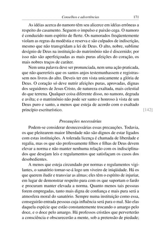 Conselhos e advertências                    171

    As idéias acerca do namoro têm seu alicerce em idéias errôneas a
respeito do casamento. Seguem o impulso e paixão cega. O namoro
é conduzido num espírito de ﬂerte. Os namorados freqüentemente
violam as regras da modéstia e reserva e são culpados de indiscrição,
mesmo que não transgridam a lei de Deus. O alto, nobre, sublime
desígnio de Deus na instituição do matrimônio não é discernido; por
isso não são aperfeiçoadas as mais puras afeições do coração, os
mais nobres traços de caráter.
    Nem uma palavra deve ser pronunciada, nem uma ação praticada,
que não quereríeis que os santos anjos testemunhassem e registras-
sem nos livros do alto. Deveis ter em vista unicamente a glória de
Deus. O coração só deve nutrir afeições puras, aprovadas, dignas
dos seguidores de Jesus Cristo, de natureza exaltada, mais celestial
do que terrena. Qualquer coisa diferente disso, no namoro, degrada
e avilta; e o matrimônio não pode ser santo e honroso à vista de um
Deus puro e santo, a menos que esteja de acordo com o exaltado
princípio escriturístico.                                             [142]

                       Precauções necessárias
    Podem-se considerar desnecessárias essas precauções. Todavia,
os que pleitearem maior liberdade não são dignos de estar ligados
com estas instituições. A tolerada licença é chamada de liberdade e
regalia, mas os que são professamente ﬁlhos e ﬁlhas de Deus devem
elevar a norma e não manter nenhuma relação com os indisciplina-
dos que desejam leis e regulamentos que satisfaçam os casos dos
desobedientes.
    A menos que esteja circundado por normas e regulamentos vigi-
lantes, o sanatório tornar-se-á logo um viveiro de iniqüidade. Há os
que querem iludir e transviar as almas; eles têm o espírito de injuriar,
em lugar de demonstrar respeito para com os que suportam o fardo
e procuram manter elevada a norma. Quanto menos tais pessoas
forem empregadas, tanto mais digna de conﬁança e mais pura será a
atmosfera moral do sanatório. Sempre numa instituição como essa,
conseguirão entrada pessoas cuja inﬂuência será para o mal. São elas
daquela espécie que estão constantemente trocando o amargo pelo
doce, e o doce pelo amargo. Há professos cristãos que perverterão
a consciência e obscurecerão a mente, sob a pretensão de piedade;
 