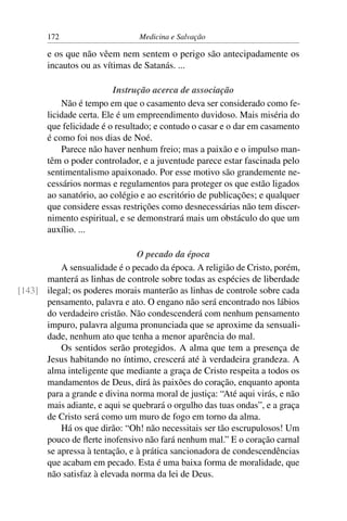 172                      Medicina e Salvação

       e os que não vêem nem sentem o perigo são antecipadamente os
       incautos ou as vítimas de Satanás. ...

                          Instrução acerca de associação
           Não é tempo em que o casamento deva ser considerado como fe-
       licidade certa. Ele é um empreendimento duvidoso. Mais miséria do
       que felicidade é o resultado; e contudo o casar e o dar em casamento
       é como foi nos dias de Noé.
           Parece não haver nenhum freio; mas a paixão e o impulso man-
       têm o poder controlador, e a juventude parece estar fascinada pelo
       sentimentalismo apaixonado. Por esse motivo são grandemente ne-
       cessários normas e regulamentos para proteger os que estão ligados
       ao sanatório, ao colégio e ao escritório de publicações; e qualquer
       que considere essas restrições como desnecessárias não tem discer-
       nimento espiritual, e se demonstrará mais um obstáculo do que um
       auxílio. ...

                               O pecado da época
          A sensualidade é o pecado da época. A religião de Cristo, porém,
      manterá as linhas de controle sobre todas as espécies de liberdade
[143] ilegal; os poderes morais manterão as linhas de controle sobre cada
      pensamento, palavra e ato. O engano não será encontrado nos lábios
      do verdadeiro cristão. Não condescenderá com nenhum pensamento
      impuro, palavra alguma pronunciada que se aproxime da sensuali-
      dade, nenhum ato que tenha a menor aparência do mal.
          Os sentidos serão protegidos. A alma que tem a presença de
      Jesus habitando no íntimo, crescerá até à verdadeira grandeza. A
      alma inteligente que mediante a graça de Cristo respeita a todos os
      mandamentos de Deus, dirá às paixões do coração, enquanto aponta
      para a grande e divina norma moral de justiça: “Até aqui virás, e não
      mais adiante, e aqui se quebrará o orgulho das tuas ondas”, e a graça
      de Cristo será como um muro de fogo em torno da alma.
          Há os que dirão: “Oh! não necessitais ser tão escrupulosos! Um
      pouco de ﬂerte inofensivo não fará nenhum mal.” E o coração carnal
      se apressa à tentação, e à prática sancionadora de condescendências
      que acabam em pecado. Esta é uma baixa forma de moralidade, que
      não satisfaz à elevada norma da lei de Deus.
 