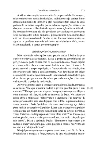 Conselhos e advertências                 173

    A vileza do coração humano não é compreendida. Há sempre,
relacionados com nossas instituições, indivíduos cujo caráter é mo-
delado em um molde inferior, e eles não necessitam senão de uma
palavra de incentivo daqueles que se acham em posições mais eleva-
das para tomarem a liberdade de agradar o coração não santiﬁcado.
Há no sanatório os que não são pecadores declarados; eles escondem
seus pecados dos olhos humanos; possuem uma bela moralidade
exterior; todavia o olhar do Senhor os vê. Eles encontram meios de
agradar os pendores sensuais inferiores; sua vida é maculada, e eles
estão maculando a outros por seu exemplo.

                   Evitai o primeiro passo errado
    Não procureis saber quão perto podeis andar à beira do pre-
cipício e todavia estar seguros. Evitai a primeira aproximação ao
perigo. Não se pode brincar com os interesses da alma. Vosso capital
é vosso caráter. Acariciai-o, como faríeis a um áureo tesouro. A
pureza moral, o respeito próprio, o forte poder de resistência, têm
de ser acariciado ﬁrme e constantemente. Não deve haver um único
afastamento da discrição; um ato de familiaridade, um deslize, po-
dem pôr em perigo a alma, abrindo a porta da tentação, e torna-se
enfraquecido o poder de resistência.
    Ao ver os muitos ardis e tentações para a imoralidade, pergunta
o salmista: “De que maneira poderá o jovem guardar puro o seu [144]
caminho?” Esta pergunta se adapta a qualquer pessoa que está ligada
com as nossas missões, e a cada instrumento de Deus. Nesta fase de
nossa obra, a resposta é: “Observando-o segundo a Tua palavra.” É
necessário manter uma viva ligação com o Céu, suplicando tantas
vezes quantas o fazia Daniel — três vezes ao dia — a graça divina
para resistir ao apetite e à paixão. Lutar com o apetite e a paixão
sem a ajuda do poder divino será inútil; fazei de Cristo, porém, a
vossa fortaleza, e a linguagem de vossa alma será: “Em todas estas
coisas, porém, somos mais que vencedores, por meio dAquele que
nos amou”. Disse o apóstolo Paulo: “Esmurro o meu corpo, e o
reduzo à escravidão, para que, tendo pregado a outros, não venha eu
mesmo a ser desqualiﬁcado.”
    Não julgue ninguém que ele possa vencer sem o auxílio de Deus.
Precisais ter a energia, a força, o poder, de uma vida interior produ-
 