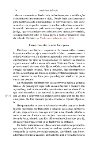 174                      Medicina e Salvação

       zida em vosso íntimo. Produzireis então frutos para a santiﬁcação
       e abominareis intensamente o vício. Deveis lutar constantemente
       para manter afastada a mundanidade, as conversas fúteis, tudo que é
       sensual, e vos propordes como alvo a nobreza da alma e um caráter
       imaculado. Vosso nome pode manter-se tão puro que não pode, com
       justiça, ligar-se a qualquer coisa desonesta ou injusta; ao contrário,
       será respeitado por todos os bons e puros, e pode ser inscrito no livro
       da vida, do Cordeiro. — Medicina e Salvação, 4a (1885).

                      Como correntes de uma fonte pura
          Diretores e auxiliares, ... dirijo-me a vós como cristãos, como a
      homens e mulheres cuja alma está unida a Cristo como o ramo está
      unido à videira viva. Se não fostes renovados no espírito de vosso
      entendimento, por amor de vossa alma não vos demoreis de maneira
      alguma em esconder a vossa vida com Cristo em Deus. Essa é a
      primeira tarefa de vossa vida. Quando Cristo estiver habitando no
      coração, não sereis levianos, fúteis e imodestos, mas circunspectos e
      dignos de conﬁança em todos os lugares, proferindo palavras puras
      como correntes de uma fonte pura, que refrigeram a todos com quem
      entrais em contato.
          Se resolverdes continuar com vossa conversa ociosa e conduta
      frívola, ide para algum lugar onde vossa inﬂuência e exemplo não
      sejam tão grandemente sentidos, a contaminar outras almas. O de
      que todos necessitais é um senso tal da pureza e santidade de Cristo
[145] que vos leve a desprezar essa aparência de religião que não faz feliz
      a ninguém, não traz nenhuma paz de consciência, repouso algum de
      fé.
          Busquem todos os que se acham relacionados com estas insti-
      tuições ordenadas por Deus para a salvação das almas, sabedoria
      divina, graça celestial, para que exerçam uma elevada inﬂuência
      sobre os outros. A menos que estejam constantemente recebendo
      força de Jesus, olhando para Ele, nEle conﬁando, haurindo, pela fé,
      de Sua divina graça, tornar-se-ão fácil presa da tentação.
          Há tantas senhoritas atrevidas, e senhoras audazes e petulantes,
      que têm a faculdade de insinuar-se tornando-se notadas, pondo-se na
      companhia de moços, cortejando atenções, convidando para ﬂertes
      a homens solteiros e casados, que a menos que a vossa face esteja
 