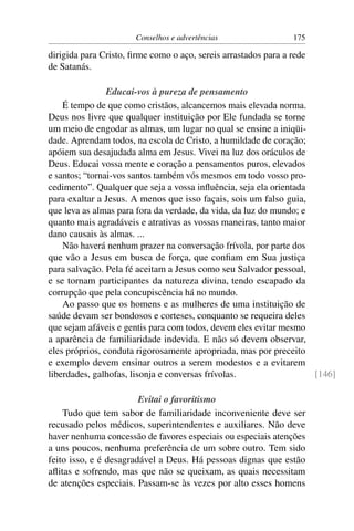 Conselhos e advertências                 175

dirigida para Cristo, ﬁrme como o aço, sereis arrastados para a rede
de Satanás.

                Educai-vos à pureza de pensamento
    É tempo de que como cristãos, alcancemos mais elevada norma.
Deus nos livre que qualquer instituição por Ele fundada se torne
um meio de engodar as almas, um lugar no qual se ensine a iniqüi-
dade. Aprendam todos, na escola de Cristo, a humildade de coração;
apóiem sua desajudada alma em Jesus. Vivei na luz dos oráculos de
Deus. Educai vossa mente e coração a pensamentos puros, elevados
e santos; “tornai-vos santos também vós mesmos em todo vosso pro-
cedimento”. Qualquer que seja a vossa inﬂuência, seja ela orientada
para exaltar a Jesus. A menos que isso façais, sois um falso guia,
que leva as almas para fora da verdade, da vida, da luz do mundo; e
quanto mais agradáveis e atrativas as vossas maneiras, tanto maior
dano causais às almas. ...
    Não haverá nenhum prazer na conversação frívola, por parte dos
que vão a Jesus em busca de força, que conﬁam em Sua justiça
para salvação. Pela fé aceitam a Jesus como seu Salvador pessoal,
e se tornam participantes da natureza divina, tendo escapado da
corrupção que pela concupiscência há no mundo.
    Ao passo que os homens e as mulheres de uma instituição de
saúde devam ser bondosos e corteses, conquanto se requeira deles
que sejam afáveis e gentis para com todos, devem eles evitar mesmo
a aparência de familiaridade indevida. E não só devem observar,
eles próprios, conduta rigorosamente apropriada, mas por preceito
e exemplo devem ensinar outros a serem modestos e a evitarem
liberdades, galhofas, lisonja e conversas frívolas.                 [146]

                        Evitai o favoritismo
    Tudo que tem sabor de familiaridade inconveniente deve ser
recusado pelos médicos, superintendentes e auxiliares. Não deve
haver nenhuma concessão de favores especiais ou especiais atenções
a uns poucos, nenhuma preferência de um sobre outro. Tem sido
feito isso, e é desagradável a Deus. Há pessoas dignas que estão
aﬂitas e sofrendo, mas que não se queixam, as quais necessitam
de atenções especiais. Passam-se às vezes por alto esses homens
 