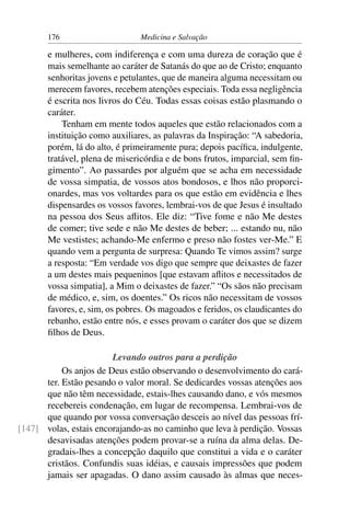 176                      Medicina e Salvação

       e mulheres, com indiferença e com uma dureza de coração que é
       mais semelhante ao caráter de Satanás do que ao de Cristo; enquanto
       senhoritas jovens e petulantes, que de maneira alguma necessitam ou
       merecem favores, recebem atenções especiais. Toda essa negligência
       é escrita nos livros do Céu. Todas essas coisas estão plasmando o
       caráter.
           Tenham em mente todos aqueles que estão relacionados com a
       instituição como auxiliares, as palavras da Inspiração: “A sabedoria,
       porém, lá do alto, é primeiramente pura; depois pacíﬁca, indulgente,
       tratável, plena de misericórdia e de bons frutos, imparcial, sem ﬁn-
       gimento”. Ao passardes por alguém que se acha em necessidade
       de vossa simpatia, de vossos atos bondosos, e lhos não proporci-
       onardes, mas vos voltardes para os que estão em evidência e lhes
       dispensardes os vossos favores, lembrai-vos de que Jesus é insultado
       na pessoa dos Seus aﬂitos. Ele diz: “Tive fome e não Me destes
       de comer; tive sede e não Me destes de beber; ... estando nu, não
       Me vestistes; achando-Me enfermo e preso não fostes ver-Me.” E
       quando vem a pergunta de surpresa: Quando Te vimos assim? surge
       a resposta: “Em verdade vos digo que sempre que deixastes de fazer
       a um destes mais pequeninos [que estavam aﬂitos e necessitados de
       vossa simpatia], a Mim o deixastes de fazer.” “Os sãos não precisam
       de médico, e, sim, os doentes.” Os ricos não necessitam de vossos
       favores, e, sim, os pobres. Os magoados e feridos, os claudicantes do
       rebanho, estão entre nós, e esses provam o caráter dos que se dizem
       ﬁlhos de Deus.

                        Levando outros para a perdição
           Os anjos de Deus estão observando o desenvolvimento do cará-
      ter. Estão pesando o valor moral. Se dedicardes vossas atenções aos
      que não têm necessidade, estais-lhes causando dano, e vós mesmos
      recebereis condenação, em lugar de recompensa. Lembrai-vos de
      que quando por vossa conversação desceis ao nível das pessoas frí-
[147] volas, estais encorajando-as no caminho que leva à perdição. Vossas
      desavisadas atenções podem provar-se a ruína da alma delas. De-
      gradais-lhes a concepção daquilo que constitui a vida e o caráter
      cristãos. Confundis suas idéias, e causais impressões que podem
      jamais ser apagadas. O dano assim causado às almas que neces-
 
