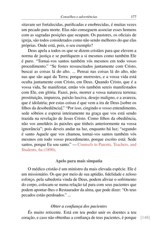 Conselhos e advertências                 177

sitavam ser fortalecidas, puriﬁcadas e enobrecidas, é muitas vezes
um pecado para morte. Elas não conseguem associar esses homens
com as sagradas posições que ocupam. Os pastores, os oﬁciais de
igreja, são todos considerados como não sendo melhores do que elas
próprias. Onde está, pois, o seu exemplo?
    Deus apela a todos os que se dizem cristãos para que elevem a
norma de justiça e se puriﬁquem a si mesmos como também Ele
é puro. “Tornai-vos santos também vós mesmos em todo vosso
procedimento.” “Se fostes ressuscitados juntamente com Cristo,
buscai as coisas lá do alto. ... Pensai nas coisas lá do alto, não
nas que são aqui da Terra; porque morrestes, e a vossa vida está
oculta juntamente com Cristo, em Deus. Quando Cristo, que é a
vossa vida, Se manifestar, então vós também sereis manifestados
com Ele, em glória. Fazei, pois, morrer a vossa natureza terrena;
prostituição, impureza, paixão lasciva, desejo maligno, e a avareza,
que é idolatria; por estas coisas é que vem a ira de Deus [sobre os
ﬁlhos da desobediência].” “Por isso, cingindo o vosso entendimento,
sede sóbrios e esperai inteiramente na graça que vos está sendo
trazida na revelação de Jesus Cristo. Como ﬁlhos da obediência,
não vos amoldeis às paixões que tínheis anteriormente na vossa
ignorância”; pois deveis andar na luz, enquanto há luz; “segundo
é santo Aquele que vos chamou, tornai-vos santos também vós
mesmos em todo vosso procedimento, porque escrito está: Sede
santos, porque Eu sou santo.” — Counsels to Parents, Teachers, and
Students, 6a (1890).

                    Apelo para mais simpatia
    O médico cristão é um ministro da mais elevada espécie. Ele é
um missionário. Os que por meio de sua aptidão, ﬁdelidade e zeloso
esforço, pela sabedoria vinda de Deus, podem aliviar o sofrimento
do corpo, colocam-se numa relação tal para com seus pacientes que
podem apontar-lhes o Restaurador da alma, que pode dizer: “Os teus
pecados estão perdoados.” ...

                 Obter a conﬁança dos pacientes
   És muito reticente. Está em teu poder unir os doentes a teu
coração, e caso não obtenhas a conﬁança de teus pacientes, é porque [148]
 