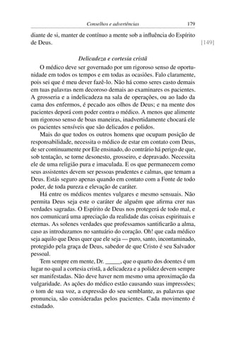 Conselhos e advertências                   179

diante de si, manter de contínuo a mente sob a inﬂuência do Espírito
de Deus.                                                             [149]

                     Delicadeza e cortesia cristã
    O médico deve ser governado por um rigoroso senso de oportu-
nidade em todos os tempos e em todas as ocasiões. Falo claramente,
pois sei que é meu dever fazê-lo. Não há como seres casto demais
em tuas palavras nem decoroso demais ao examinares os pacientes.
A grosseria e a indelicadeza na sala de operações, ou ao lado da
cama dos enfermos, é pecado aos olhos de Deus; e na mente dos
pacientes deporá com poder contra o médico. A menos que alimente
um rigoroso senso de boas maneiras, inadvertidamente chocará ele
os pacientes sensíveis que são delicados e polidos.
    Mais do que todos os outros homens que ocupam posição de
responsabilidade, necessita o médico de estar em contato com Deus,
de ser continuamente por Ele ensinado, do contrário há perigo de que,
sob tentação, se torne desonesto, grosseiro, e depravado. Necessita
ele de uma religião pura e imaculada. E os que permanecem como
seus assistentes devem ser pessoas prudentes e calmas, que temam a
Deus. Estás seguro apenas quando em contato com a Fonte de todo
poder, de toda pureza e elevação de caráter.
    Há entre os médicos mentes vulgares e mesmo sensuais. Não
permita Deus seja este o caráter de alguém que aﬁrma crer nas
verdades sagradas. O Espírito de Deus nos protegerá de todo mal, e
nos comunicará uma apreciação da realidade das coisas espirituais e
eternas. As solenes verdades que professamos santiﬁcarão a alma,
caso as introduzamos no santuário do coração. Oh! que cada médico
seja aquilo que Deus quer que ele seja — puro, santo, incontaminado,
protegido pela graça de Deus, sabedor de que Cristo é seu Salvador
pessoal.
    Tem sempre em mente, Dr. _____, que o quarto dos doentes é um
lugar no qual a cortesia cristã, a delicadeza e a polidez devem sempre
ser manifestadas. Não deve haver nem mesmo uma aproximação da
vulgaridade. As ações do médico estão causando suas impressões;
o tom de sua voz, a expressão do seu semblante, as palavras que
pronuncia, são consideradas pelos pacientes. Cada movimento é
estudado.
 