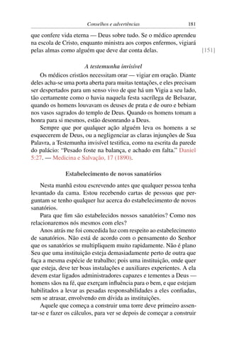 Conselhos e advertências                  181

que confere vida eterna — Deus sobre tudo. Se o médico aprendeu
na escola de Cristo, enquanto ministra aos corpos enfermos, vigiará
pelas almas como alguém que deve dar conta delas.                   [151]

                      A testemunha invisível
    Os médicos cristãos necessitam orar — vigiar em oração. Diante
deles acha-se uma porta aberta para muitas tentações, e eles precisam
ser despertados para um senso vivo de que há um Vigia a seu lado,
tão certamente como o havia naquela festa sacrílega de Belsazar,
quando os homens louvavam os deuses de prata e de ouro e bebiam
nos vasos sagrados do templo de Deus. Quando os homens tomam a
honra para si mesmos, estão desonrando a Deus.
    Sempre que por qualquer ação alguém leva os homens a se
esquecerem de Deus, ou a negligenciar as claras injunções de Sua
Palavra, a Testemunha invisível testiﬁca, como na escrita da parede
do palácio: “Pesado foste na balança, e achado em falta.” Daniel
5:27. — Medicina e Salvação, 17 (1890).

              Estabelecimento de novos sanatórios
    Nesta manhã estou escrevendo antes que qualquer pessoa tenha
levantado da cama. Estou recebendo cartas de pessoas que per-
guntam se tenho qualquer luz acerca do estabelecimento de novos
sanatórios.
    Para que ﬁm são estabelecidos nossos sanatórios? Como nos
relacionaremos nós mesmos com eles?
    Anos atrás me foi concedida luz com respeito ao estabelecimento
de sanatórios. Não está de acordo com o pensamento do Senhor
que os sanatórios se multipliquem muito rapidamente. Não é plano
Seu que uma instituição esteja demasiadamente perto de outra que
faça a mesma espécie de trabalho; pois uma instituição, onde quer
que esteja, deve ter boas instalações e auxiliares experientes. A ela
devem estar ligados administradores capazes e tementes a Deus —
homens sãos na fé, que exerçam inﬂuência para o bem, e que estejam
habilitados a levar as pesadas responsabilidades a eles conﬁadas,
sem se atrasar, envolvendo em dívida as instituições.
    Aquele que começa a construir uma torre deve primeiro assen-
tar-se e fazer os cálculos, para ver se depois de começar a construir
 