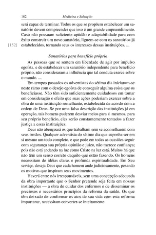 182                     Medicina e Salvação

      será capaz de terminar. Todos os que se propõem estabelecer um sa-
      natório devem compreender que isso é um grande empreendimento.
      Caso não possuam suﬁciente aptidão e adaptabilidade para com
      êxito construir um novo sanatório, liguem-se com os sanatórios já
[152] estabelecidos, tornando seus os interesses dessas instituições. ...

                         Sanatórios para benefício próprio
           As pessoas que se sentem em liberdade de agir por impulso
       egoísta, e de estabelecer um sanatório independente para benefício
       próprio, não consideraram a inﬂuência que tal conduta exerce sobre
       o mundo. ...
           Em tempos passados os adventistas do sétimo dia iniciaram-se
       neste ramo com o desejo egoísta de conseguir alguma coisa que os
       beneﬁciasse. Não têm sido suﬁcientemente cuidadosos em tomar
       em consideração o efeito que suas ações poderiam exercer sobre a
       obra de uma instituição semelhante, estabelecida de acordo com a
       ordem de Deus. Se por uma falsa descrição das instituições já em
       operação, tais homens puderem desviar meios para si mesmos, para
       seu próprio benefício, eles serão constantemente tentados a fazer
       justiça a essas instituições.
           Deus não abençoará os que trabalham sem se aconselharem com
       seus irmãos. Qualquer adventista do sétimo dia que suponha ser em
       si mesmo um todo completo, e que pode em todas as ocasiões seguir
       com segurança sua própria opinião e juízo, não merece conﬁança;
       pois não está andando na luz como Cristo na luz está. Muitos há que
       não têm um senso correto daquilo que estão fazendo. Os homens
       necessitam de idéias claras e profunda espiritualidade. Em Seu
       serviço, deseja Deus que cada homem ande judiciosamente, pesando
       os motivos que inspiram seus movimentos.
           Haverá entre nós irresponsáveis, sem uma concepção adequada
       da obra importante que o Senhor pretende seja feita em nossas
       instituições — a obra de cuidar dos enfermos e de disseminar os
       preciosos e necessários princípios da reforma da saúde. Os que
       têm deixado de conformar os atos de sua vida com esta reforma
       importante, necessitam converter-se inteiramente.
 