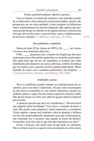 Conselhos e advertências                   183

           Perda espiritual mediante objetivos egoístas
    Caso os homens se tornem tão confusos e sem princípio a ponto
de se dedicarem à obra sanatorial em proveito próprio, egoísta, não
prosperarão em sua vida espiritual, e serão incapazes de inﬂuenciar
outros espiritualmente de maneira adequada. Que aqueles que pos-
suem grande desejo de salientar-se de alguma maneira, realizem uma
obra que não envolva tanto a causa de Deus como o estabelecimento
de um novo sanatório. — Medicina e Salvação, 26 (1902).             [153]

                    Em sabedoria e eqüidade
     Ontem de tarde [25 de Agosto de 1907] o Dr. _____ me visitou,
e tivemos uma demorada entrevista. ...
     O Dr. _____ perguntou-me a respeito da relação que devemos
manter para com a obra médica particular e os sanatórios particulares.
Não pude dizer que devam ser impedidos os homens que estão
trabalhando privadamente em ramos altruístas, embora reconheça
que em muitos casos a questão envolve grande perplexidade. Muito
depende de como esses sanatórios particulares são dirigidos. —
Counsels to Parents, Teachers, and Students, 410 (1907).

                        Avaliando o preço
    Deve-se manifestar grande cuidado no estabelecimento de sa-
natórios; pois essa obra é importante. Os que estão encarregados
da obra devem aconselhar-se com irmãos experientes quanto aos
melhores planos a seguir. Devem avaliar o preço de cada passo dado.
Não devem lançar-se à obra sem saber de quanto dinheiro dispõem
para investir.
    A primeira questão que deve ser considerada é: “Deveria haver
um sanatório nesta localidade?” Caso deva, o caminho do dever é
claro. Há, porém, outra pergunta, e muito importante, a considerar:
“Estão aqueles a quem será conﬁada a obra de planejar e delinear
em favor do empreendimento, preparados para agir cautelosamente,
não conﬁando em si mesmos, mas agindo no temor do Senhor?
Aconselhar-se-ão eles com os que têm tido experiência na obra?”
    Evitar o fracasso vale muito mais do que pode ser calculado.
Não se tornem os jovens a quem se tem encarregado de certos ramos
 