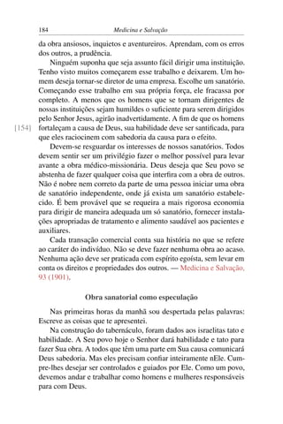 184                     Medicina e Salvação

      da obra ansiosos, inquietos e aventureiros. Aprendam, com os erros
      dos outros, a prudência.
          Ninguém suponha que seja assunto fácil dirigir uma instituição.
      Tenho visto muitos começarem esse trabalho e deixarem. Um ho-
      mem deseja tornar-se diretor de uma empresa. Escolhe um sanatório.
      Começando esse trabalho em sua própria força, ele fracassa por
      completo. A menos que os homens que se tornam dirigentes de
      nossas instituições sejam humildes o suﬁciente para serem dirigidos
      pelo Senhor Jesus, agirão inadvertidamente. A ﬁm de que os homens
[154] fortaleçam a causa de Deus, sua habilidade deve ser santiﬁcada, para
      que eles raciocinem com sabedoria da causa para o efeito.
          Devem-se resguardar os interesses de nossos sanatórios. Todos
      devem sentir ser um privilégio fazer o melhor possível para levar
      avante a obra médico-missionária. Deus deseja que Seu povo se
      abstenha de fazer qualquer coisa que interﬁra com a obra de outros.
      Não é nobre nem correto da parte de uma pessoa iniciar uma obra
      de sanatório independente, onde já exista um sanatório estabele-
      cido. É bem provável que se requeira a mais rigorosa economia
      para dirigir de maneira adequada um só sanatório, fornecer instala-
      ções apropriadas de tratamento e alimento saudável aos pacientes e
      auxiliares.
          Cada transação comercial conta sua história no que se refere
      ao caráter do indivíduo. Não se deve fazer nenhuma obra ao acaso.
      Nenhuma ação deve ser praticada com espírito egoísta, sem levar em
      conta os direitos e propriedades dos outros. — Medicina e Salvação,
      93 (1901).

                      Obra sanatorial como especulação
           Nas primeiras horas da manhã sou despertada pelas palavras:
       Escreve as coisas que te apresentei.
           Na construção do tabernáculo, foram dados aos israelitas tato e
       habilidade. A Seu povo hoje o Senhor dará habilidade e tato para
       fazer Sua obra. A todos que têm uma parte em Sua causa comunicará
       Deus sabedoria. Mas eles precisam conﬁar inteiramente nEle. Cum-
       pre-lhes desejar ser controlados e guiados por Ele. Como um povo,
       devemos andar e trabalhar como homens e mulheres responsáveis
       para com Deus.
 