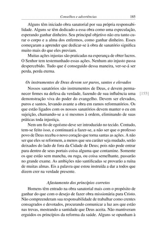 Conselhos e advertências                   185

    Alguns têm iniciado obra sanatorial por sua própria responsabi-
lidade. Alguns se têm dedicado a essa obra como uma especulação,
esperando ganhar dinheiro. Seu principal objetivo não era tanto cu-
rar o corpo e a alma dos enfermos, como ganhar dinheiro. Esses
começaram a aprender que dedicar-se à obra de sanatório signiﬁca
muito mais do que eles previam.
    Muitas ações injustas são praticadas na esperança de obter lucros.
O Senhor tem testemunhado essas ações. Nenhum ato injusto passa
despercebido. Tudo que é conseguido dessa maneira, ver-se-á ser
perda, perda eterna.

   Os instrumentos de Deus devem ser puros, santos e elevados
    Nossos sanatórios são instrumentos de Deus, e devem perma-
necer ﬁrmes na defesa da verdade, fazendo de sua inﬂuência uma [155]
demonstração viva do poder do evangelho. Devem ser elevados,
puros e santos, levando avante a obra em ramos reformatórios. Os
que estão ligados com os nossos sanatórios devem manter o eu em
sujeição, chamando-se a si mesmos à ordem, eliminando de suas
práticas toda injustiça.
    Nem um ﬁo de egoísmo deve ser introduzido no tecido. Contudo,
tem-se feito isso, e continuará a fazer-se, a não ser que o professo
povo de Deus receba o novo coração que torna santas as ações. A não
ser que eles se reformem, a menos que seu caráter seja mudado, serão
deixados do lado de fora da Cidade de Deus; pois não pode entrar
para dentro de seus portais coisa alguma que contamine. Somente
os que estão sem mancha, ou ruga, ou coisa semelhante, passarão
no grande exame. As ambições não santiﬁcadas se provarão a ruína
de muitas almas. Eis a palavra que estou instruída a dar a todos que
dizem crer na verdade presente.

               Afastamento dos princípios corretos
    Homens têm entrado na obra sanatorial mais com o propósito de
ganhar do que com o desejo de fazer obra missionária para Cristo.
Não compreenderam sua responsabilidade de trabalhar como crentes
consagrados e devotados, procurando comunicar a luz aos que estão
nas trevas, mostrando a santidade que Deus aceita. Não mantiveram
erguidos os princípios da reforma da saúde. Alguns se opunham à
 