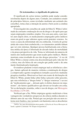 Os testemunhos e o signiﬁcado de palavras
    O signiﬁcado de certos termos também pode mudar conside-
ravelmente depois de alguns anos. Contudo, um cuidadoso estudo
de princípios básicos, como revelados mediante um acúmulo dos
conselhos, torna clara a intenção da autora e bem assim a conduta
apropriada.
    O investigador dos conselhos de saúde de Ellen G. White é infor-
mado da constante condenação do uso de drogas e do apelo para que
sejam empregados remédios simples. Uns cem anos atrás, e por mui-
tos anos depois disto, os medicamentos empregados pelos médicos
eram em geral os que sabemos agora serem potentes venenos. As
vezes a causa da enfermidade não era conhecida. A teoria do germe
ainda não estava bem estabelecida, e os tratamentos amiúde tinham
que ver com sintomas. Qualquer pessoa familiarizada com a litera-
tura médica da época é informada do elevado índice de mortalidade
e da pouca perspectiva da vida. Torna-se informada da natureza de
muitos dos medicamentos que eram usados pelos médicos. Muitos
morriam como resultado do uso das drogas prescritas.* A voz de [XIII]
Ellen White a clamar contra esta desconsideração pela vida não foi
a única, mas ela falava de um coração que podia sentir e de uma
mente iluminada pela inspiração.
    O estudioso prudente evitará empregar mal as referências a dro-
gas. Jamais aplicará de maneira violenta a condenação de drogas
a comprovados agentes terapêuticos tornados acessíveis mediante
pesquisa cientíﬁca. Observará ao fazer um exame de declarações de
Ellen G. White, pondo linha sobre linha e preceito sobre preceito,
que suas referências a “drogas fortes” e “drogas venenosas” e ao uso
de “medicamentos que ... deixam após si efeitos danosos no orga-
nismo”, são fatores qualiﬁcativos que devem ser levados em conta.
Ver as declarações reunidas, sobre o uso de drogas, em Mensagens
Escolhidas 2:279-285.
    Veriﬁcará que a Sra. White empregou agentes medicinais e tirou
vantagem dos verdadeiros progressos da ciência médica durante os
últimos anos de sua vida. Notará que sua posição não era nem ex-
trema nem fanática, mas racional e em harmonia com as descobertas
    * NOTA:   Ver, para documentação deste quadro, A História de Nossa Mensagem de
Saúde, capítulo I, intitulado “Os Tempos da Ignorância”.
 