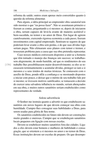 186                     Medicina e Salvação

      reforma da saúde; outros eram apenas meio convertidos quanto à
      questão da reforma alimentar.
          Para alguns, a idéia principal ao empreender obra sanatorial tem
      sido mostrar o que “eu posso fazer”. Não se assentaram primeiro e
      ﬁzeram as contas, perguntando a si mesmos se, depois de iniciarem
      a obra, seriam capazes de levá-la avante de maneira aceitável e
      bem-sucedida, no temor e no amor de Deus. Em lugar de agirem
      cautelosamente, exercendo rigorosa economia a cada passo, ﬁzeram
      investimentos com capital emprestado. Sentiram-se seguros de que
      poderiam levar avante a obra sem perdas, e de que suas dívidas logo
      seriam pagas. Não efetuaram seus planos com temor e tremor, e
      trouxeram problema para a causa que sua obra pretendia representar.
          Caso nossos médicos estivessem dispostos a unir-se a homens
      que têm tornado o manejo das ﬁnanças um sucesso; se trabalhas-
      sem alegremente, de modo humilde, até que os rendimentos do seu
[156] trabalho lhes possibilitassem maior desenvolvimento; se eles se re-
      cusassem terminantemente a acumular dívidas, proteger-se-iam a si
      mesmos e a seus irmãos de muitas tristezas. Se contassem com o
      auxílio de Deus, pondo nEle a conﬁança e se mostrando dispostos
      a iniciar com pouco, e deixar que o mérito de seu trabalho fale por
      si mesmo; se tivessem motivos santiﬁcados; se tomassem a decisão
      de exercer uma salvadora inﬂuência no mundo, seriam abençoados
      em sua obra, e muitos outros sanatórios seriam estabelecidos como
      representantes da verdade.

                               Solene advertência
           O Senhor me instruiu quanto a advertir os que estabelecem sa-
       natórios em novos lugares de que devem começar sua obra com
       humildade. Cumpre-lhes consagrar suas habilidades a Deus, para
       serem usadas para glória de Seu nome.
           Os sanatórios estabelecidos no futuro não devem ser construções
       muito grandes e onerosas. Cumpre que se estabeleçam sanatórios
       locais pequenos em ligação com nossas escolas.
           Devem-se estabelecer muitos sanatórios fora das cidades. Liga-
       dos a eles devem estar homens e mulheres de habilidade e consa-
       gração, que se orientem a si mesmos no amor e no temor de Deus.
       Essas instituições devem ser escolas de preparo. Os que desempe-
 