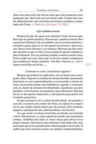 Conselhos e advertências                   187

nham uma parte nelas não devem achar que estão preparados para
graduação, que sabem tudo que necessitam saber. Cumpre-lhes estu-
dar diligentemente e pôr em prática de maneira cuidadosa as lições
dadas por Cristo. — Medicina e Salvação, 76 (1902).

                       Agir cuidadosamente
    Homens há que não agem com sabedoria. Estão ansiosos para
fazer algo de grande aparência. Pensam que a aparência exterior lhes
comunicará inﬂuência. Em seu trabalho, não se assentam primeiro e
calculam o preço, para ver se são capazes de terminar o que inicia-
ram. Dessa forma denotam a sua fraqueza. Mostram que têm muito
que aprender no que se refere à necessidade de agirem cuidadosa e
precavidamente. Em sua conﬁança própria cometem muitos erros.
Tem-se dado isso com vários que se haviam achado competentes
para estabelecer e dirigir sanatórios. Vem-lhes o fracasso, e... eles se
acham envolvidos em dívida. ...                                          [157]

            Contentar-se com o crescimento vagaroso
    Homens que podiam ter agido bem, caso se houvessem consa-
grado a Deus, dispostos a trabalhar de maneira humilde, aumentando
lentamente os seus empreendimentos e se recusando a contrair dí-
vidas, fracassaram porque não trabalharam segundo a orientação
certa. E, depois de entrarem em diﬁculdades, liquidaram suas pro-
priedades, como homens incompetentes para administrar. Queriam
aliviar-se dos apertos ﬁnanceiros, e não pararam para pensar nos
resultados posteriores.
    Os que auxiliam os tais a saírem da diﬁculdade, são tentados a
com eles se atarem com cordas tão fortes, na espécie de compro-
misso, que sempre acharão depois que são escravos. Eles raramente
apagam a reputação de maus administradores e de fracasso.
    Aos que assim se tornam envolvidos em dívida, sou instruída
a dizer: Não desistais, se estais agindo de acordo com orientações
corretas. Trabalhai com todas as vossas forças para aliviar vossa
própria situação. Não lanceis uma instituição endividada sobre uma
associação que já está grandemente sobrecarregada com dívidas. É
melhor que cada sanatório assuma suas próprias responsabilidades.
 