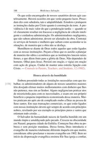 188                     Medicina e Salvação

           Os que estão encarregados de nossos sanatórios devem agir cau-
       telosamente. Haverá ocasiões em que verão pequeno lucro. Proce-
       dam eles com sabedoria, tato e adaptabilidade. Estudem e pratiquem
       as instruções dadas por Cristo quanto à construção da torre. A pre-
       vidência é de mais valor do que a ponderação tardia — quando se
       vê claramente resultar em fracasso a negligência de cálculo inteli-
       gente e cuidadosa administração. Os administradores negligentes,
       que não sabem administrar, devem ser afastados da obra. Contratai
       os serviços de homens e mulheres que saibam como acomodar-se às
       situações, de maneira que a obra não se desfaça.
           Humilhem-se diante de Deus todos aqueles que estão ligados
       com as nossas instituições. Peçam a Deus que os auxilie a planejar
       de maneira tão sábia e econômica que as instituições lancem raízes
       ﬁrmes, e que dêem fruto para a glória de Deus. Não dependais de
       homens. Olhai para Jesus. Persisti em oração, e vigiai em oração
       com ação de graças. Cuidai de manter uma estreita ligação com
       Cristo. — Counsels to Parents, Teachers, and Students, 12 (1902).

                         Honra através da humildade
          Embora possuindo todas as instalações necessárias com que tra-
[158] balhar, os administradores de alguns de nossos sanatórios maiores
      têm desejado efetuar muitos melhoramentos com dinheiro que lhes
      não pertence, mas sim ao Senhor. Alguns negligenciam praticar atos
      de misericórdia para com os necessitados, e usam em seu próprio
      benefício a pequena importância economizada dessa maneira. Mui-
      tos praticam ato após ato de complicado roubo a Deus na pessoa de
      Seus santos. Em suas transações comerciais, os que estão ligados
      com nossas instituições devem agir sempre de acordo com princípios
      nobres, revelando por seu exemplo os princípios puros e santos que
      orientam todo cristão. ...
          O Salvador da humanidade nasceu de família humilde em um
      mundo ímpio e amaldiçoado pelo pecado. Cresceu na obscuridade
      em Nazaré, pequena cidade da Galiléia. Começou Sua obra na po-
      breza e sem posição mundana. Dessa forma, Deus introduziu o
      evangelho de maneira totalmente diferente daquela em que muitos
      consideram sábio proclamar o mesmo evangelho em 1902. Bem no
      início da dispensação evangélica ensinou Ele Sua igreja a conﬁar,
 