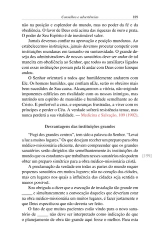 Conselhos e advertências                 189

não na posição e esplendor do mundo, mas no poder da fé e da
obediência. O favor de Deus está acima das riquezas de ouro e prata.
O poder de Seu Espírito é de inestimável valor.
    Jamais devemos conﬁar na aprovação e posição mundanas. Ao
estabelecermos instituições, jamais devemos procurar competir com
instituições mundanas em tamanho ou suntuosidade. O grande de-
sejo dos administradores de nossos sanatórios deve ser andar de tal
maneira em obediência ao Senhor, que todos os auxiliares ligados
com essas instituições possam pela fé andar com Deus como Enoque
andou.
    O Senhor orientará a todos que humildemente andarem com
Ele. Os homens humildes, que conﬁam nEle, serão os obreiros mais
bem-sucedidos de Sua causa. Alcançaremos a vitória, não erigindo
imponentes edifícios em rivalidade com os nossos inimigos, mas
nutrindo um espírito de mansidão e humildade semelhante ao de
Cristo. E preferível a cruz, e esperanças frustradas, a viver com os
príncipes e perder o Céu. A verdade sofrerá resistência tenaz, mas
nunca perderá a sua vitalidade. — Medicina e Salvação, 109 (1902).

             Desvantagens das instituições grandes
    “Fugi dos grandes centros”, tem sido a palavra do Senhor. “Levai
a luz a muitos lugares.” Os que desejam receber um preparo para obra
médico-missionária eﬁciente, devem compreender que os grandes
sanatórios serão dirigidos tão semelhantemente às instituições do
mundo que os estudantes que trabalham nesses sanatórios não podem [159]
obter um preparo simétrico para a obra médico-missionária cristã.
    A proclamação da verdade em todas as partes do mundo requer
pequenos sanatórios em muitos lugares; não no coração das cidades,
mas em lugares nos quais a inﬂuência das cidades seja sentida o
menos possível.
    Sou obrigada a dizer que a execução de instalação tão grande em
_____ e simultaneamente a convocação daqueles que deveriam estar
na obra médico-missionária em muitos lugares, é fazer justamente o
que Deus especiﬁcou que não deveria ser feito.
    O fato de que muitos pacientes estão vindo para o novo sana-
tório de _____ não deve ser interpretado como indicação de que
o planejamento de obra tão grande aqui fosse o melhor. Para esta
 