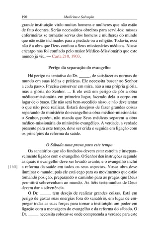 190                     Medicina e Salvação

       grande instituição virão muitos homens e mulheres que não estão
       de fato doentes. Serão necessários obreiros para servi-los; nossas
       enfermeiras se tornarão servas dos homens e mulheres do mundo
       que não estão inclinados para a piedade ou a religião. Todavia, essa
       não é a obra que Deus conﬁou a Seus missionários médicos. Nosso
       encargo nos foi conﬁado pelo maior Médico-Missionário que este
       mundo já viu. — Carta 210, 1903.

                      Perigo da separação do evangelho
           Há perigo na tentativa do Dr. _____, de satisfazer as normas do
       mundo em suas idéias e práticas. Ele necessita buscar ao Senhor
       a cada passo. Precisa conservar em mira, não a sua própria glória,
       mas a glória do Senhor. ... E ele está em perigo de pôr a obra
       médico-missionária em primeiro lugar, fazendo dela o corpo em
       lugar de o braço. Ele não será bem-sucedido nisso, e não deve tentar
       o que não pode realizar. Estará desejoso de fazer grandes coisas
       separando do ministério do evangelho a obra médico-missionária;
       o Senhor, porém, não manda que Seus médicos separem a obra
       médico-missionária do ministério evangélico. A verdade, a verdade
       presente para este tempo, deve ser crida e seguida em ligação com
       os princípios da reforma da saúde.

                    O Sábado uma prova para este tempo
          Os sanatórios que são fundados devem estar estreita e insepara-
      velmente ligados com o evangelho. O Senhor deu instruções segundo
      as quais o evangelho deve ser levado avante; e o evangelho inclui
[160] a reforma da saúde em todos os seus aspectos. Nossa obra deve
      iluminar o mundo; pois ele está cego para os movimentos que estão
      tomando posição, preparando o caminho para as pragas que Deus
      permitirá sobrevenham ao mundo. As ﬁéis testemunhas de Deus
      devem dar a advertência.
          O Dr. _____ tem desejo de realizar grandes coisas. Está em
      perigo de gastar suas energias fora do sanatório, em lugar de em-
      pregar todas as suas forças para tornar a instituição um poder em
      ligação com a mensagem do evangelho e da reforma do sábado. O
      Dr. _____ necessita colocar-se onde compreenda a verdade para este
 