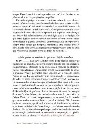Conselhos e advertências            191

tempo. Essa é sua única salvaguarda como médico. Precisa ter os
pés calçados na preparação do evangelho.
    Ele está em perigo de se tornar confuso e deixar de ver a elevada
e santa inﬂuência que a questão do sábado deve exercer sobre a obra
para este tempo. Considerará necessário fazer no sábado muitas coi-
sas que não devem ser feitas nesse dia. Caso procure assumir tantas
responsabilidades, ele virá a dispensar muito pouca consideração
ao sábado. Tal inﬂuência será uma maldição para a instituição. Os
que estão ligados com os nossos sanatórios devem ser ensinados
a considerar a questão do sábado como um grande teste para este
tempo. Deus deseja que Seu povo mantenha a obra médico-missio-
nária ligada com a obra da mensagem do terceiro anjo. Esta é a obra
que restaurará a imagem moral de Deus no homem. ...*

      Maior poder na verdade do que na exibição mundana
    O Dr. _____ não deve estudar como pode melhor atender às
exigências do mundo. Não deve imitar o mundo em sua aparência
e equipamento, ufanando-se de que essa é a maneira de atingir as
classes mais elevadas. O evangelho proíbe o acariciamento de idéias
mundanas. Podeis perguntar onde. Aponto-vos a vida de Cristo.
Pensai no que Ele era antes de vir ao nosso mundo — Comandante
de todos os seres celestiais. Como veio Ele à Terra? Conhecemo-
Lo como um homem pobre, que até o ﬁm de Sua história terrestre
manteve sua humildade. A idéia de que a aparência exterior propor-
ciona inﬂuência a um homem ou à sua posição é um dos enganos
de Satanás. Que ninguém se eleve acima dos métodos e do exemplo
de nosso Senhor. Não existe mais elevada norma do que a vida de
Cristo. Como um povo, cumpre-nos evitar as ambições do mundo, [161]
que tornaram homens e mulheres o que eles são hoje. Não devemos
copiar os costumes e práticas dos homens sábios do mundo, a ﬁm de
obter favor ou inﬂuência. Semelhança com Cristo é verdadeiro cris-
tianismo. Há na verdade um poder que nenhuma aparência exterior
ou ostentação pode comunicar, que nenhuma suposição ou opinião
podem mudar ou alterar. — Medicina e Salvação, 172 (1899).

   * Ver   A Obervância do Sábado, Seção 11.
 