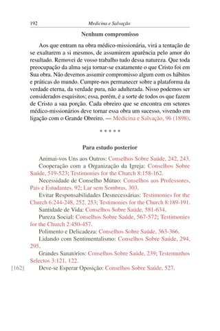 192                      Medicina e Salvação

                             Nenhum compromisso
           Aos que entram na obra médico-missionária, virá a tentação de
       se exaltarem a si mesmos, de assumirem aparência pelo amor do
       resultado. Removei de vosso trabalho tudo dessa natureza. Que toda
       preocupação da alma seja tornar-se exatamente o que Cristo foi em
       Sua obra. Não devemos assumir compromisso algum com os hábitos
       e práticas do mundo. Cumpre-nos permanecer sobre a plataforma da
       verdade eterna, da verdade pura, não adulterada. Nisso podemos ser
       considerados esquisitos; essa, porém, é a sorte de todos os que fazem
       de Cristo a sua porção. Cada obreiro que se encontra em setores
       médico-missionários deve tornar essa obra um sucesso, vivendo em
       ligação com o Grande Obreiro. — Medicina e Salvação, 96 (1898).

                                     *****

                             Para estudo posterior
          Animai-vos Uns aos Outros: Conselhos Sobre Saúde, 242, 243.
          Cooperação com a Organização da Igreja: Conselhos Sobre
      Saúde, 519-523; Testimonies for the Church 8:158-162.
          Necessidade de Conselho Mútuo: Conselhos aos Professores,
      Pais e Estudantes, 92; Lar sem Sombras, 303.
          Evitar Responsabilidades Desnecessárias: Testimonies for the
      Church 6:244-248, 252, 253; Testimonies for the Church 8:189-191.
          Santidade de Vida: Conselhos Sobre Saúde, 581-634.
          Pureza Social: Conselhos Sobre Saúde, 567-572; Testimonies
      for the Church 2:450-457.
          Polimento e Delicadeza: Conselhos Sobre Saúde, 363-366.
          Lidando com Sentimentalismo: Conselhos Sobre Saúde, 294,
      295.
          Grandes Sanatórios: Conselhos Sobre Saúde, 239; Testemunhos
      Selectos 3:121, 122.
[162]     Deve-se Esperar Oposição: Conselhos Sobre Saúde, 527.
 