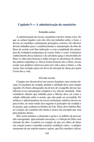 Capítulo 9 — A administração de sanatórios

                          Trabalho nobre
    A administração de nossos sanatórios envolve muita coisa. Os
que se acham ligados com eles têm um trabalho nobre a fazer, e
devem ser mantidos estritamente princípios corretos. Os obreiros
devem trabalhar para o estabelecimento e manutenção da obra de
Deus de acordo com Sua indicação, e com a amplitude dos princí-
pios da verdadeira temperança no comer, beber e vestir. Comunicar
conhecimento dessa natureza e da salvadora graça e misericórdia de
Deus é a obra mais honrosa e nobre em que os adventistas do sétimo
dia podem empenhar-se. Dessa forma honram eles a Deus, levam
avante seus próprios interesses para esta vida e para a futura, a vida
eterna. Seu exemplo opera em favor da salvação de almas por quem
Cristo deu a vida.

                          Elevada norma
    Cumpre-nos desenvolver em nossos hospitais uma norma ele-
vada. O estandarte da verdade, piedade e utilidade deve estar sempre
erguido. Os frutos abençoados da árvore do evangelho devem ma-
nifestar-se na consagração completa e na vida de santidade. Todo
verdadeiro obreiro que trabalha para o Mestre deve ser como a
cidade ediﬁcada sobre o monte, que não pode ser escondida. Os
médicos e administradores de nossas instituições médicas devem ser
precavidos; de outro modo eles negarão os princípios da verdade e
da justiça, que exaltam ao Senhor do Céu. Deus deve habitar-lhes
no coração, do contrário eles darão a outros um exemplo que será
para prejuízo destes.
    Eles serão tentados a alimentar o gosto e os hábitos de pessoas
não consagradas, apresentando inovações, e a bênção de Deus será
retirada da obra. Lembrai-vos sempre de que aos olhos de Deus
um coração manso e humilde constitui verdadeiro valor,—o próprio
ornamento de um espírito manso e quieto, que Ele considera valioso.
                                193
 