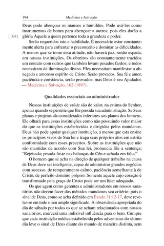 194                      Medicina e Salvação

      Deus pode abençoar os mansos e humildes. Pode usá-los como
      instrumentos de honra para abençoar a outros; pois eles darão a
[164] glória Àquele a quem pertence toda a grandeza e poder.
          Serão requeridos tato e habilidade. É necessário estar constante-
      mente alerta para enfrentar o preconceito e dominar as diﬁculdades.
      A menos que se tome essa atitude, não haverá paz, senão espada,
      em nossas instituições. Os obreiros são constantemente trazidos
      em contato com outros que também levam pesados fardos; e todos
      necessitam da iluminação divina. Eles necessitam manifestar o ab-
      negado e amoroso espírito de Cristo. Serão provados. Sua fé e amor,
      paciência e constância, serão provados; mas Deus é seu Ajudador.
      — Medicina e Salvação, 162 (1897).

                    Qualidades essenciais ao administrador
           Nossas instituições de saúde são de valor, na estima do Senhor,
       apenas quando se permite que Ele presida sua administração. Se Seus
       planos e projetos são considerados inferiores aos planos dos homens,
       Ele olhará para essas instituições como não possuindo valor maior
       do que as instituições estabelecidas e dirigidas pelos mundanos.
       Deus não pode apoiar qualquer instituição, a menos que esta ensine
       os princípios vivos de Sua lei e traga seus próprios atos em estrita
       conformidade com esses preceitos. Sobre as instituições que não
       são mantidas de acordo com Sua lei, pronuncia Ele a sentença:
       “Rejeitada; pesada foste nas balanças do Céu e achada em falta.”
           O homem que se acha na direção de qualquer trabalho na causa
       de Deus deve ser inteligente, capaz de administrar grandes negócios
       com sucesso, de temperamento calmo, paciência semelhante à de
       Cristo, de perfeito domínio próprio. Somente aquele cujo coração é
       transformado pela graça de Cristo pode ser um líder adequado.
           Os que agem como gerentes e administradores em nossos sana-
       tórios não devem fazer dos métodos mundanos seu critério; pois o
       sinal de Deus, como se acha deﬁnido em Êxodo 31:12-17, deve reve-
       lar-se em todo o seu amplo signiﬁcado. A observância apropriada do
       dia de sábado por todos os que se acham relacionados com nossos
       sanatórios, exercerá uma indizível inﬂuência para o bem. Cumpre
       que cada instituição médica estabelecida pelos adventistas do sétimo
       dia leve o sinal de Deus diante do mundo de maneira distinta, sem
 