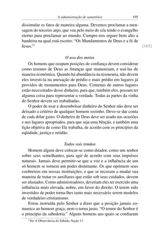 A administração de sanatórios         195

dissimular os fatos de maneira alguma. Devemos proclamar a men-
sagem do terceiro anjo, que voa pelo meio do céu tendo o evangelho
eterno para proclamar ao mundo. Cumpre-nos erguer bem alto a
bandeira na qual está escrito: “Os Mandamentos de Deus e a fé de
Jesus.”*                                                           [165]

                          O uso dos meios
    Os homens que ocupam posições de conﬁança devem considerar
como tesouro de Deus as ﬁnanças que manuseiam, e usá-las de
maneira econômica. Quando há abundância na tesouraria, não devem
eles investi-la na anexação de prédio e mais prédio em lugares já
providos de monumentos para Deus. Centenas de outros lugares
estão necessitados desse dinheiro, para que, também eles, possam ter
alguma coisa para representar a verdade. Todas as partes da vinha
do Senhor devem ser trabalhadas.
    O poder de usar e desembolsar dinheiro do Senhor não deve ser
deixado a critério de qualquer homem sozinho. Deve-se dar conta
de cada dólar gasto. O dinheiro de Deus deve ser usado nas ocasiões
e nos lugares apropriados, para que seja uma bênção, e também uma
lição objetiva de como Ele trabalha, de acordo com os princípios da
eqüidade, justiça e retidão.

                         Todos sois irmãos
    Homem algum deve colocar-se como ditador, como um senhor
sobre seus semelhantes, para agir de acordo com seus impulsos
naturais. Jamais deve permitir-se que a voz e a inﬂuência de um
só homem se tornem um poder dominante. Os que oprimem seus
coobreiros em nossas instituições, e que se recusam a mudar sua
maneira de tratar os auxiliares que estão sob seus cuidados, devem
ser afastados. Como administradores, deveriam eles ter exercido uma
inﬂuência mais elevada, nobre, em favor do direito. O terem sido
investidos de poder torna-lhes tanto mais necessário serem modelos
de verdadeiro cristianismo.
    Estou instruída pelo Senhor a dizer que a posição jamais co-
munica ao homem graça, nem o torna justo. “O temor do Senhor é
o princípio da sabedoria.” Alguns homens aos quais se conﬁaram
   * Ver   A Observância do Sábado, Seção 11.
 