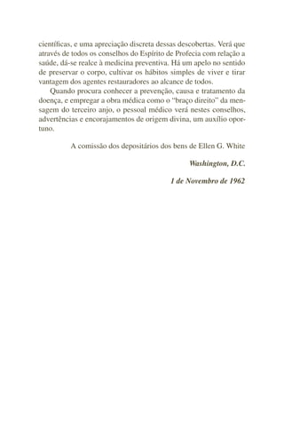 cientíﬁcas, e uma apreciação discreta dessas descobertas. Verá que
através de todos os conselhos do Espírito de Profecia com relação a
saúde, dá-se realce à medicina preventiva. Há um apelo no sentido
de preservar o corpo, cultivar os hábitos simples de viver e tirar
vantagem dos agentes restauradores ao alcance de todos.
    Quando procura conhecer a prevenção, causa e tratamento da
doença, e empregar a obra médica como o “braço direito” da men-
sagem do terceiro anjo, o pessoal médico verá nestes conselhos,
advertências e encorajamentos de origem divina, um auxílio opor-
tuno.

          A comissão dos depositários dos bens de Ellen G. White

                                                Washington, D.C.

                                          1 de Novembro de 1962
 