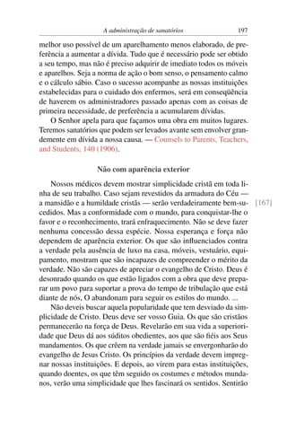 A administração de sanatórios              197

melhor uso possível de um aparelhamento menos elaborado, de pre-
ferência a aumentar a dívida. Tudo que é necessário pode ser obtido
a seu tempo, mas não é preciso adquirir de imediato todos os móveis
e aparelhos. Seja a norma de ação o bom senso, o pensamento calmo
e o cálculo sábio. Caso o sucesso acompanhe as nossas instituições
estabelecidas para o cuidado dos enfermos, será em conseqüência
de haverem os administradores passado apenas com as coisas de
primeira necessidade, de preferência a acumularem dívidas.
    O Senhor apela para que façamos uma obra em muitos lugares.
Teremos sanatórios que podem ser levados avante sem envolver gran-
demente em dívida a nossa causa. — Counsels to Parents, Teachers,
and Students, 140 (1906).

                  Não com aparência exterior
    Nossos médicos devem mostrar simplicidade cristã em toda li-
nha de seu trabalho. Caso sejam revestidos da armadura do Céu —
a mansidão e a humildade cristãs — serão verdadeiramente bem-su- [167]
cedidos. Mas a conformidade com o mundo, para conquistar-lhe o
favor e o reconhecimento, trará enfraquecimento. Não se deve fazer
nenhuma concessão dessa espécie. Nossa esperança e força não
dependem de aparência exterior. Os que são inﬂuenciados contra
a verdade pela ausência de luxo na casa, móveis, vestuário, equi-
pamento, mostram que são incapazes de compreender o mérito da
verdade. Não são capazes de apreciar o evangelho de Cristo. Deus é
desonrado quando os que estão ligados com a obra que deve prepa-
rar um povo para suportar a prova do tempo de tribulação que está
diante de nós, O abandonam para seguir os estilos do mundo. ...
    Não deveis buscar aquela popularidade que tem desviado da sim-
plicidade de Cristo. Deus deve ser vosso Guia. Os que são cristãos
permanecerão na força de Deus. Revelarão em sua vida a superiori-
dade que Deus dá aos súditos obedientes, aos que são ﬁéis aos Seus
mandamentos. Os que crêem na verdade jamais se envergonharão do
evangelho de Jesus Cristo. Os princípios da verdade devem impreg-
nar nossas instituições. E depois, ao virem para estas instituições,
quando doentes, os que têm seguido os costumes e métodos munda-
nos, verão uma simplicidade que lhes fascinará os sentidos. Sentirão
 