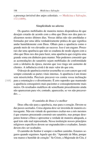 198                     Medicina e Salvação

       a presença invisível dos anjos celestiais. — Medicina e Salvação,
       172 (1899).

                            Simplicidade no adorno
          Os quartos mobiliados de maneira menos dispendiosa do que
      desejais estarão de acordo com a obra que Deus nos deu para re-
      alizarmos nestes últimos dias. Vossas idéias não são amoldadas e
      formadas por uma idéia verdadeiramente prática do que signiﬁca
      andar humildemente com Deus. Olhais para a aparência como o
      grande meio de vos elevardes ao sucesso. Isso é um engano. Procu-
      rais dar uma aparência que não se coaduna de modo algum com a
      obra que Deus nos deu para fazer, uma aparência que exigiria uma
      grande soma em dinheiro para manter. Não podemos consentir que
      as acomodações do sanatório sejam mobiliadas de conformidade
      com a idolatria da época, mesmo que isso traga um aumento de
      clientes. A inﬂuência cristã é de mais valor do que esta.
          O desejo de aparência exterior assemelha-se a um cancro que está
      sempre comendo as partes vitais internas. A aparência é um tirano
      sem misericórdia. Precisais precaver-vos contra vossa inclinação
[168] para a ostentação e o divertimento. É erro supordes que mantendo
      a aparência conseguireis mais pacientes e conseqüentemente mais
      meios. Os resultados maléﬁcos de semelhante procedimento ainda
      não apareceram para vós; contudo, aparecerão, se vos não precaver-
      des. ...

                         O caminho de Deus é o melhor
           Deus olha não para a aparência, mas para o coração. Devem-se
       dar passos acertados. Coisa alguma deve ser investida de maneira ex-
       travagante. Não em virtude de querermos exaltar-nos a nós mesmos
       é que estamos procurando construir um sanatório, mas porque dese-
       jamos honrar a Deus e apresentar a verdade de maneira adequada, a
       qual tem sido mal representada. Nessa instituição nossos princípios
       religiosos especíﬁcos devem ser engrandecidos e exaltados. Jamais
       devem eles ser ocultados.
           O caminho do Senhor é sempre o melhor caminho. Estamos se-
       guros quando seguimos Aquele que diz: “Aprendei de Mim, porque
       sou manso e humilde de coração.” Se Cristo, a Majestade do Céu, é
 